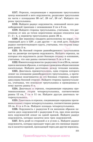 331
1217. Отрезки, соединяющие с вершинами треугольника
центр вписанной в него окружности, разделяют треугольник
на части с площадями 30 см2
, 28 см2
, 26 см2
. Найдите сто-
роны треугольника.
1218. Найдите радиус окружности, описанной около рав-
нобедренной трапеции с основаниями 2 см и 8 см.
1219. Найдите стороны треугольника, учитывая, что рас-
стояния от них до точки пересечения медиан относятся как
2 : 3 : 4, а периметр треугольника равен 26 м.
1220. Две вершины квадрата расположены на хорде, стя-
гивающей дугу в 120°, а две другие — на этой дуге. Найдите
радиус соответствующего круга, учитывая, что сторона квад-
рата равна 3 м.
1221. На боковой стороне равнобедренного треугольника
как на диаметре построена окружность. Найдите отрезки, на
которые эта окружность делит боковую сторону и основание,
учитывая, что они равны соответственно 9 см и 6 см.
1222. Имеются окружности с радиусами 5 см и 20 см, касаю-
щиеся внешним образом, к которым проведены общие внешние
касательные. Найдите расстояния между точками касания.
1223. Диагональ прямоугольника, одна сторона которого
лежит на основании равнобедренного треугольника, а проти-
воположная оканчивается на его боковых сторонах, перпен-
дикулярна боковой стороне. Найдите стороны прямоугольни-
ка, учитывая, что основание треугольника и проведенная к
нему высота равны 6 м.
1224. Диагональ и отрезки, соединяющие середины про-
тивоположных сторон четырехугольника, соответственно
равны 12 см, 7 см и 11 см. Найдите другую диагональ че-
тырехугольника.
1225. Диагональ и отрезки, соединяющие середины проти-
воположных сторон четырехугольника, соответственно равны
10 см, 6 см и 8 см. Найдите площадь четырехугольника.
1226. Окружность с радиусом 6 см внешним образом ка-
сается двух окружностей с радиусами 3 см, при этом центры
всех окружностей лежат на одной прямой. Найдите радиус
окружности, которая касается всех трех окружностей.
1227. Есть ромб со стороной a и углом α. Найдите радиус
окружности, которая проходит через две его смежные верши-
ны и касается прямой, проходящей через две другие вершины.
Правообладатель Народная асвета
Народная
асвета
 
