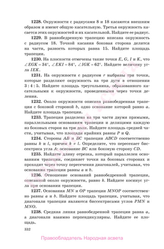 332
1228. Окружности с радиусами 8 и 18 касаются внешним
образом и имеют общую касательную. Третья окружность ка-
сается этих окружностей и их касательной. Найдите ее радиус.
1229. В равнобедренную трапецию вписана окружность
с радиусом 18. Точкой касания боковая сторона делится
на части, разность которых равна 15. Найдите площадь
трапеции.
1230. На плоскости отмечены такие точки E, G, I и K, что
∠EGK = 34°, ∠EKI = 84°, ∠IGK = 62°. Найдите величину уг-
ла IEK.
1231. На окружности с радиусом r выбраны три точки,
которые разделяют окружность на три дуги в отношении
3 : 4 : 5. Найдите площадь треугольника, образованного ка-
сательными к окружности, проведенными через точки де-
ления.
1232. Около окружности описана равнобедренная трапе-
ция с боковой стороной b, одно основание которой равно a.
Найдите площадь трапеции.
1233. Трапеция разделена на три части двумя прямыми,
параллельными основаниям трапеции и делящими каждую
из боковых сторон на три доли. Найдите площадь средней ча-
сти, учитывая, что площади крайних равны P и Q.
1234. Стороны AB и BC трапеции ABCD соответственно
равны k и l, причем k ≠ l. Определите, что пересекает бис-
сектриса угла A: основание BC или боковую сторону CD.
1235. Найдите длину отрезка, который параллелен осно-
ваниям трапеции, соединяет точки на боковых сторонах и
проходит через точку пересечения диагоналей, учитывая, что
основания трапеции равны a и b.
1236. Отношение оснований равнобедренной трапеции,
описанной около окружности, равно k. Найдите косинус уг-
ла при основании трапеции.
1237. Основания MN и OP трапеции MNOP соответствен-
но равны a и b. Найдите площадь трапеции, учитывая, что
диагонали трапеции являются биссектрисами углов PMN и
MNO.
1238. Средняя линия равнобедренной трапеции равна a,
а диагонали взаимно перпендикулярны. Найдите ее пло-
щадь.
Правообладатель Народная асвета
Народная
асвета
 