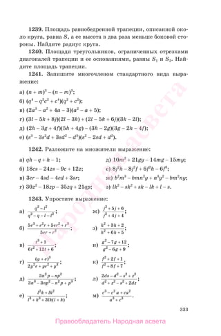 333
1239. Площадь равнобедренной трапеции, описанной око-
ло круга, равна S, а ее высота в два раза меньше боковой сто-
роны. Найдите радиус круга.
1240. Площади треугольников, ограниченных отрезками
диагоналей трапеции и ее основаниями, равны S1 и S2. Най-
дите площадь трапеции.
1241. Запишите многочленом стандартного вида выра-
жение:
а) (n + m)3
− (n − m)3
;
б) (q4
− q2
c2
+ c4
)(q2
+ c2
);
в) (2a3
− a2
+ 4a − 3)(a2
− a + 5);
г) (3l − 5k + 8j)(2l − 3k) + (2l − 5k + 6j)(3k − 2l);
д) (2h − 3g + 4f)(5h + 4g) − (3h − 2g)(3g − 2h − 4f);
е) (s3
− 3s2
d + 3sd2
− d3
)(s2
− 2sd + d2
).
1242. Разложите на множители выражение:
а) qh − q + h − 1; д) 10m2
+ 21gy − 14mg − 15my;
б) 18cs − 24zs − 9c + 12z; е) 8j2
h − 8j2
f + 6f2
h − 6f3
;
в) 3er − 4sd − 4ed + 3sr; ж) b2
m3
− bmn2
y + n3
y2
− bm2
ny;
г) 30z2
− 18zp − 35zq + 21qp; з) lk2
− sk2
+ sk − lk + l − s.
1243. Упростите выражение:
а)
q l
q q l l
2 2
2 2
−
− − −
; ж)
j j
j j
2
2
5 6
4 4
+ +
+ +
;
б)
5 5
5
3 2 2 3
2
e e r er r
er r
+ + +
+
; з)
h h
h h
2
2
3 2
6 5
+ +
+ +
;
в)
t
t t
3
2
1
6 12 6
+
+ +
; и)
g g
g g
2
2
7 12
6 9
− +
− +
;
г)
( )
;
y e
y e ye y
+
+ +
3
2 2 3
2
к)
f f
f f
2
2
2 1
8 7
+ +
+ +
;
д)
3
3 3
2 2
3 2 2 3
n p np
n np n p p
−
− − +
; л)
2
2
2 2 2
2 2 2
ds d s z
d z s dz
− − +
+ − +
;
е)
l k lk
l k lk l k
2 2
3 3
3
+
+ + +( )
; м)
c с a ca
a c
3 2 2
3 3
− +
+
.
Правообладатель Народная асвета
Народная
асвета
 
