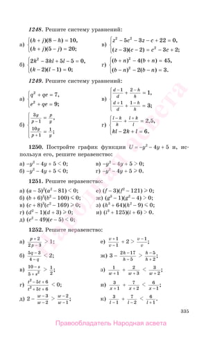 335
1248. Решите систему уравнений:
а)
( )( ) ,
( )( ) ;
h j h
h j j
+ − =
+ − =
⎧
⎨
⎩
8 10
5 20
в)
z c z c
z c c c
2 2
2
5 3 22 0
3 2 3 2
− − − + =
− − = − +
⎧
⎨
⎪
⎩⎪
,
( )( ) ;
б)
2 3 5 5 0
2 1 0
2
k kl l
k l
− + − =
− − =
⎧
⎨
⎪
⎩⎪
,
( )( ) ;
г)
( ) ( ) ,
( ) ( ) .
b n b n
b n b n
+ − + =
− − − =
⎧
⎨
⎪
⎩⎪
2
2
4 45
2 3
1249. Решите систему уравнений:
а)
q qe
e qe
2
2
7
9
+ =
+ =
⎧
⎨
⎪
⎩⎪
,
;
в)
d
d
h
h
d
d
h
h
− −
+ −
+ =
+ =
⎧
⎨
⎪
⎩
⎪
1 2
1 1
1
3
,
;
б)
3
1
10
1
1
y
p
p
y
y
p y
−
+
=
=
⎧
⎨
⎪
⎩
⎪
,
;
г)
l k
k
l k
l
kl k l
− +
+ =
− + =
⎧
⎨
⎪
⎩⎪
2 5
2 6
, ,
.
1250. Постройте график функции U = −y2
− 4y + 5 и, ис-
пользуя его, решите неравенство:
а) −y2
− 4y + 5 0; в) −y2
− 4y + 5 0;
б) −y2
− 4y + 5 0; г) −y2
− 4y + 5 0.
1251. Решите неравенство:
а) (a − 5)2
(a2
− 81) 0; е) (f − 3)(f2
− 121) 0;
б) (b + 6)3
(b2
− 100) 0; ж) (g3
− 1)(g2
− 4) 0;
в) (c + 8)3
(c2
− 169) 0; з) (h3
+ 64)(h2
− 9) 0;
г) (d2
− 1)(d + 3) 0; и) (i3
+ 125)(i + 6) 0.
д) (e2
− 49)(e − 5) 0;
1252. Решите неравенство:
а)
p
p
+
−
2
2 3
1; е)
v
v
+
−
1
1
+ 2
v
v
− 1
;
б)
5 3
4
q
q
−
−
2; ж) 3 −
2 17
5
h
h
−
−
h
h
−
+
5
2
;
в)
10
5 2
−
+
s
s
1
2
; з) 1
1w +
+ 2
3w +
3
2w +
;
г)
t t
t t
2
2
5 6
5 6
− +
+ +
0; и) 3
1x +
+ 7
2x +
6
1x −
;
д) 2 −
w
w
−
−
3
2
w
w
−
−
2
1
; к) 3
1l −
+ 7
2l −
6
1l +
.
Правообладатель Народная асвета
Народная
асвета
 