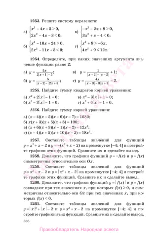 336
1253. Решите систему неравенств:
а)
x x
x x
2
2
4 5 0
2 4 3 0
− +
− −
⎧
⎨
⎪
⎩⎪
,
;
в)
− − +
+ −
⎧
⎨
⎪
⎩⎪
x x
x x
2
2
2 8 0
3 4 0
,
;
б)
x x
x x
2
2
10 24 0
2 11 5 0
− +
− +
⎧
⎨
⎪
⎩⎪
,
;
г)
x x
x x
2
2
9 6
4 9 12
+ −
+
⎧
⎨
⎪
⎩⎪
,
.
1254. Определите, при каких значениях аргумента зна-
чение функции равно 2:
а) y x
x
=
+ −
5
2 1 5
; в) y
x x
= +
+ − −
1
2 2
1;
б) y
x x
=
− − +
5
2 2 3
; г) y х
x x
= −
− −
4
3 3 1
2
+
.
1255. Найдите сумму квадратов корней уравнения:
а) x2
+ 2⎜x⎟ − 1 = 0; в) x2
− 3⎜x⎟ + 1 = 0;
б) x2
− 3⎜x⎟ − 1 = 0; г) x2
+ 6⎜x⎟ − 1 = 0.
1256. Найдите сумму корней уравнения:
а) (x − 4)(x − 5)(x − 6)(x − 7) = 1680;
б) x(x + 3)(x + 5)(x + 8) = 100;
в) (x + 6)(x + 3)(x − 1)(x − 2) = 12x2
;
г) (x − 4)(x + 5)(x + 10)(x − 2) = 18x2
.
1257. Составьте таблицы значений для функций
y = x2
+ x − 2 и y = –(x2
+ x − 2) на промежутке [–4; 4] и построй-
те графики этих функций. Сравните их и сделайте вывод.
1258. Докажите, что графики функций y = –f(x) и y = f(x)
симметричны относительно оси Ox.
1259. Составьте таблицы значений для функций
y = x2
+ x − 2 и y = ⎜x2
+ x − 2⎟ на промежутке [–4; 4] и построй-
те графики этих функций. Сравните их и сделайте вывод.
1260. Докажите, что графики функций y = ⎜f(x)⎟ и y = f(x)
совпадают при тех значениях x, при которых f(x) 0, и сим-
метричны относительно оси Ox при тех значениях x, при ко-
торых f(x) 0.
1261. Составьте таблицы значений для функций
y = ⎜x⎟2
+ ⎜x⎟ − 2 и y = x2
+ x − 2 на промежутке [–4; 4] и по-
стройте графики этих функций. Сравните их и сделайте вывод.
Правообладатель Народная асвета
Народная
асвета
 