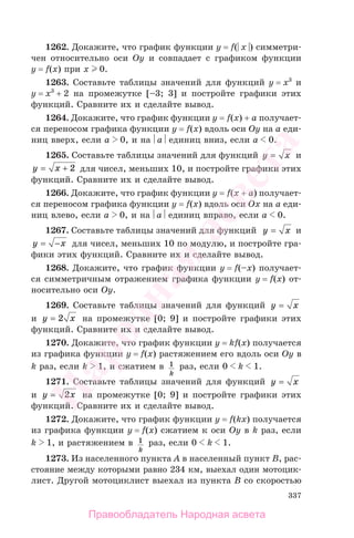 337
1262. Докажите, что график функции y = f(⎜x⎟) симметри-
чен относительно оси Oy и совпадает с графиком функции
y = f(x) при x 0.
1263. Составьте таблицы значений для функций y = x3
и
y = x3
+ 2 на промежутке [–3; 3] и постройте графики этих
функций. Сравните их и сделайте вывод.
1264. Докажите, что график функции y = f(x) + a получает-
ся переносом графика функции y = f(x) вдоль оси Oy на a еди-
ниц вверх, если a 0, и на ⎜a⎟ единиц вниз, если a 0.
1265. Составьте таблицы значений для функций y x= и
y x= + 2 для чисел, меньших 10, и постройте графики этих
функций. Сравните их и сделайте вывод.
1266. Докажите, что график функции y = f(x + a) получает-
ся переносом графика функции y = f(x) вдоль оси Ox на a еди-
ниц влево, если a 0, и на ⎜a⎟ единиц вправо, если a 0.
1267. Составьте таблицы значений для функций y x= и
y x= − для чисел, меньших 10 по модулю, и постройте гра-
фики этих функций. Сравните их и сделайте вывод.
1268. Докажите, что график функции y = f(–x) получает-
ся симметричным отражением графика функции y = f(x) от-
носительно оси Oy.
1269. Составьте таблицы значений для функций y x=
и y x= 2 на промежутке [0; 9] и постройте графики этих
функций. Сравните их и сделайте вывод.
1270. Докажите, что график функции y = kf(x) получается
из графика функции y = f(x) растяжением его вдоль оси Oy в
k раз, если k 1, и сжатием в 1
k
раз, если 0 k 1.
1271. Составьте таблицы значений для функций y x=
и y x= 2 на промежутке [0; 9] и постройте графики этих
функций. Сравните их и сделайте вывод.
1272. Докажите, что график функции y = f(kx) получается
из графика функции y = f(x) сжатием к оси Oy в k раз, если
k 1, и растяжением в 1
k
раз, если 0 k 1.
1273. Из населенного пункта A в населенный пункт B, рас-
стояние между которыми равно 234 км, выехал один мотоцик-
лист. Другой мотоциклист выехал из пункта B со скоростью
Правообладатель Народная асвета
Народная
асвета
 