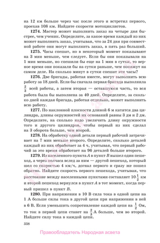 338
на 12 км больше через час после этого и встретил первого,
проехав 108 км. Найдите скорости мотоциклистов.
1274. Мастер может выполнить заказ на четыре дня бы-
стрее, чем ученик. Определите, за какое время каждый из них
может выполнить заказ, учитывая, что за 24 дня при совмест-
ной работе они могут выполнить заказ, в пять раз больший.
1275. Часы спешат, но в некоторый момент показывают
на 3 мин меньше, чем следует. Если бы они показывали на
1 мин меньше, но спешили бы еще на 1 мин в сутки, то вер-
ное время они показали бы на сутки раньше, чем покажут на
самом деле. На сколько минут в сутки спешат эти часы?
1276. Две бригады, работая вместе, могут выполнить всю
работу за 18 дней. Если бы сначала первая бригада выполнила
2
3
всей работы, а затем вторая — оставшуюся часть, то вся
работа была бы выполнена за 40 дней. Определите, за сколь-
ко дней каждая бригада, работая отдельно, может выполнить
всю работу.
1277. По наклонной плоскости длиной 6 м катятся два ци-
линдра, длины окружностей их оснований равны 3 дм и 2 дм.
Определите, на сколько надо увеличить длину окружности
того и другого цилиндров, чтобы первый из них сделал
на 3 оборота больше, чем второй.
1278. На обработку одной детали первый рабочий затрачи-
вает на 7 мин меньше второго. Определите, сколько деталей
каждый из них обработает за 4 ч, учитывая, что первый рабо-
чий за это время обработает на 96 деталей больше второго.
1279. Из населенного пункта A в пункт B вышел один пеше-
ход, а через полчаса вслед за ним — другой пешеход, который
шел со скоростью 4 км/ч, догнал первого и сразу же пошел
обратно. Найдите скорость первого пешехода, учитывая, что
расстояние между населенными пунктами составляет 10 1
2
км
и второй пешеход вернулся в пункт A в тот момент, когда пер-
вый пришел в пункт B.
1280. При напряжении в 10 В сила тока в одной цепи на
1 А больше силы тока в другой цепи при напряжении в ней
в 6 В. Если уменьшить сопротивление каждой цепи на 1
2
Ом,
то ток в первой цепи станет на 2
3
А больше, чем во второй.
Найдите силу тока в каждой цепи.
Правообладатель Народная асвета
Народная
асвета
 