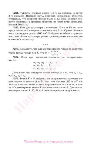 1281. Туристы сначала ехали 1,5 ч на машине, а затем
3 ч поездом. Найдите путь, который преодолели туристы,
учитывая, что скорость поезда была в 1,5 раза меньше ско-
рости машины, а средняя скорость на всем пути оказалась
равной 70 км/ч.
1282. Есть два цилиндра с высотами 10 см и 15 см, пло-
щади оснований которых относятся как 3 : 4. Сумма объемов
этих цилиндров равна 1800 см3
. Найдите их объемы, учиты-
вая, что объем цилиндра равен произведению площади его
основания на высоту.
* * *
1283. Докажите, что для любого целого числа m найдутся
такие целые числа n и k, что m
n k
n k
=
− +
−
2 1
2
.
1284. Есть три последовательности из натуральных
чисел:
a1, a2, a3, …, an, …;
b1, b2, b3, …, bn, …;
c1, c2, c3, …, cn, ….
Докажите, что найдутся такие номера k и m, что ak am,
bk bm, ck cm.
1285. Точки K и N выбраны на окружностях, которые пе-
ресекаются в точках A и B, так, что прямые AK и AN яв-
ляются касательными к этим окружностям в точке A, а точ-
ка M симметрична точке A относительно точки B. Докажите,
что через точки A, K, M и N можно провести окружность.
Правообладатель Народная асвета
Народная
асвета
 