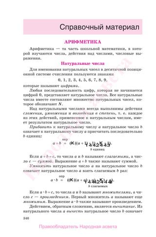 340
АРИФМЕТИКА
Арифметика — та часть школьной математики, в кото-
рой изучаются числа, действия над числами, числовые вы-
ражения.
Натуральные числа
Для именования натуральных чисел в десятичной позици-
онной системе счисления пользуются знаками
0, 1, 2, 3, 4, 5, 6, 7, 8, 9,
которые называют цифрами.
Любая последовательность цифр, которая не начинается
цифрой 0, представляет натуральное число. Все натуральные
числа вместе составляют множество натуральных чисел, ко-
торое обозначают N.
Над натуральными числами всегда выполнимы действия
сложения, умножения и возведения в степень, т. е. каждое
из этих действий, примененное к натуральным числам, име-
ет результатом натуральное число.
Прибавить к натуральному числу a натуральное число b
означает к натуральному числу a присчитать последовательно
b единиц:
a + b =
опр
( (( ) ) ).K K
1 244 344
a
b
+ + + +1 1 1
единиц
Если a + b = c, то числа а и b называют слагаемыми, а чис-
ло c — суммой. Выражение a + b также называют суммой.
Умножить натуральное число a на натуральное число b
означает натуральное число a взять слагаемым b раз:
a b =
опр
(( (( ) ) ) ).K K
1 2444 3444
a a a a
b
+ + + +
слагаемых
Если a b = c, то числа а и b называют множителями, а чи-
сло c — произведением. Первый множитель a называют еще
множимым. Выражение a b также называют произведением.
Действием, обратным сложению, является вычитание. Из
натурального числа a вычесть натуральное число b означает
Правообладатель Народная асвета
Народная
асвета
 