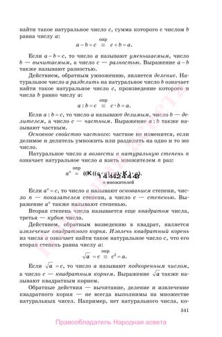 341
найти такое натуральное число c, сумма которого с числом b
равна числу a:
a − b = c ≡
опр
c + b = a.
Если a − b = c, то число а называют уменьшаемым, число
b — вычитаемым, а число c — разностью. Выражение a − b
также называют разностью.
Действием, обратным умножению, является деление. На-
туральное число a разделить на натуральное число b означает
найти такое натуральное число c, произведение которого и
числа b равно числу a:
a : b = c ≡
опр
c b = a.
Если a : b = c, то число а называют делимым, число b — де-
лителем, а число c — частным. Выражение a : b также на-
зывают частным.
Основное свойство частного: частное не изменится, если
делимое и делитель умножить или разделить на одно и то же
число.
Натуральное число a возвести в натуральную степень n
означает натуральное число a взять множителем n раз:
an
=
опр
(( (( ) ) ) ).K K
1 2444 3444
a a a a
n множителей
Если an
= c, то число а называют основанием степени, чис-
ло n — показателем степени, а число c — степенью. Вы-
ражение an
также называют степенью.
Вторая степень числа называется еще квадратом числа,
третья — кубом числа.
Действием, обратным возведению в квадрат, является
извлечение квадратного корня. Извлечь квадратный корень
из числа a означает найти такое натуральное число c, что его
вторая степень равна числу a:
a = c ≡
опр
c2
= a.
Если a = c, то число а называют подкоренным числом,
а число c — квадратным корнем. Выражение a также на-
зывают квадратным корнем.
Обратные действия — вычитание, деление и извлечение
квадратного корня — не всегда выполнимы на множестве
натуральных чисел. Например, нет натурального числа, ко-
Правообладатель Народная асвета
Народная
асвета
 