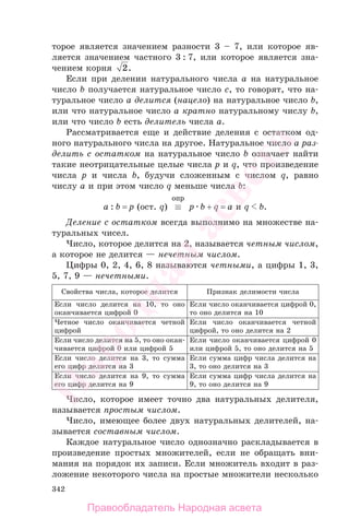 342
торое является значением разности 3 – 7, или которое яв-
ляется значением частного 3 : 7, или которое является зна-
чением корня 2.
Если при делении натурального числа a на натуральное
число b получается натуральное число c, то говорят, что на-
туральное число a делится (нацело) на натуральное число b,
или что натуральное число a кратно натуральному числу b,
или что число b есть делитель числа a.
Рассматривается еще и действие деления с остатком од-
ного натурального числа на другое. Натуральное число a раз-
делить с остатком на натуральное число b означает найти
такие неотрицательные целые числа p и q, что произведение
числа p и числа b, будучи сложенным с числом q, равно
числу a и при этом число q меньше числа b:
a : b = p (ост. q) ≡
опр
p b + q = a и q b.
Деление с остатком всегда выполнимо на множестве на-
туральных чисел.
Число, которое делится на 2, называется четным числом,
а которое не делится — нечетным числом.
Цифры 0, 2, 4, 6, 8 называются четными, а цифры 1, 3,
5, 7, 9 — нечетными.
Свойства числа, которое делится Признак делимости числа
Если число делится на 10, то оно
оканчивается цифрой 0
Если число оканчивается цифрой 0,
то оно делится на 10
Четное число оканчивается четной
цифрой
Если число оканчивается четной
цифрой, то оно делится на 2
Если число делится на 5, то оно окан-
чивается цифрой 0 или цифрой 5
Если число оканчивается цифрой 0
или цифрой 5, то оно делится на 5
Если число делится на 3, то сумма
его цифр делится на 3
Если сумма цифр числа делится на
3, то оно делится на 3
Если число делится на 9, то сумма
его цифр делится на 9
Если сумма цифр числа делится на
9, то оно делится на 9
Число, которое имеет точно два натуральных делителя,
называется простым числом.
Число, имеющее более двух натуральных делителей, на-
зывается составным числом.
Каждое натуральное число однозначно раскладывается в
произведение простых множителей, если не обращать вни-
мания на порядок их записи. Если множитель входит в раз-
ложение некоторого числа на простые множители несколько
Правообладатель Народная асвета
Народная
асвета
 