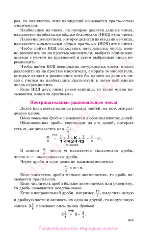 343
раз, то количество этих вхождений называется кратностью
множителя.
Наибольшее из чисел, на которые делятся данные числа,
называется наибольшим общим делителем (НОД) этих чисел.
Наименьшее из чисел, которое делится на все данные числа,
называется наименьшим общим кратным (НОК) этих чисел.
Чтобы найти НОД нескольких натуральных чисел, мож-
но разложить их на простые множители, выбрать общие мно-
жители с учетом их кратностей и затем выбранные числа пе-
ремножить.
Чтобы найти НОК нескольких натуральных чисел, можно
разложить их на простые множители, выбрать те множители,
которые входят в разложение хотя бы одного из данных чи-
сел с учетом их наибольших кратностей, и затем выбранные
числа перемножить.
Если НОД двух чисел равен единице, то такие числа на-
зываются взаимно простыми.
Неотрицательные рациональные числа
Долей называется одна из равных частей, на которые раз-
делено целое.
Обыкновенной дробью называется любое количество долей.
Обыкновенная дробь, состоящая из n-х долей, которых
есть m, записывается как m
n
:
m
n
=
опр
1 1 1
n n n
m
+ + +K
1 244 344
долей
= 1
n
m.
В записи m
n
число m называется числителем дроби,
число n — знаменателем дроби.
Черта дроби и знак деления взаимозаменяемы:
m
n
= m : n.
Если числитель дроби меньше знаменателя, то дробь на-
зывается правильной.
Если числитель дроби больше знаменателя или равен ему,
то дробь называется неправильной.
Если в неправильной дроби, например 15
4
, выделить целую
и дробную части и записать их одна за другой, то полученную
запись 3 3
4
называют смешанной дробью:
3 3
4
=
опр
3 + 3
4
.
Правообладатель Народная асвета
Народная
асвета
 