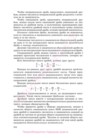 344
Чтобы неправильную дробь представить смешанной дро-
бью, можно числитель неправильной дроби разделить с остат-
ком на ее знаменатель.
Чтобы смешанную дробь представить неправильной дро-
бью, можно целую часть смешанной дроби умножить на зна-
менатель ее дробной части, к полученному произведению при-
бавить числитель дробной части и полученную сумму записать
числителем неправильной дроби, оставив прежний знаменатель.
Основное свойство дроби: величина дроби не изменится,
если ее числитель и знаменатель умножить или разделить на
одно и то же число.
Умножение числителя и знаменателя обыкновенной дроби
на одно и то же натуральное число называется приведением
дроби к новому знаменателю.
Деление числителя и знаменателя обыкновенной дроби на
одно и то же натуральное число называется сокращением дроби.
Сокращением дробь можно свести к простейшей дроби с
взаимно простыми числителем и знаменателем, которая на-
зывается несократимой дробью.
Есть бесконечно много дробей, равных друг другу:
3
5
= 6
10
= 9
15
= 12
20
= … .
Каждая из равных друг другу дробей является предста-
вителем определенного рационального числа. Среди пред-
ставителей того или иного рационального числа есть пред-
ставитель с наименьшим знаменателем, который является не-
сократимой дробью.
Каждое натуральное число имеет бесконечно много пред-
ставителей:
5 = 5
1
= 10
2
= 15
3
= 20
4
= 25
5
= … .
Дробями представляются и числа, не являющиеся нату-
ральными. Такие числа называют дробными числами.
Дробные числа вместе с натуральными числами и чис-
лом 0 составляют множество неотрицательных рациональных
чисел, которое обозначается Q0.
Чтобы привести дроби к общему знаменателю, можно в
качестве общего знаменателя взять НОК знаменателей дан-
ных дробей и умножить числитель и знаменатель каждой из
дробей на частное от деления общего знаменателя на знамена-
тель соответствующей дроби. Частное от деления общего зна-
менателя данных дробей на знаменатель той или иной дроби
называется дополнительным множителем.
Правообладатель Народная асвета
Народная
асвета
 