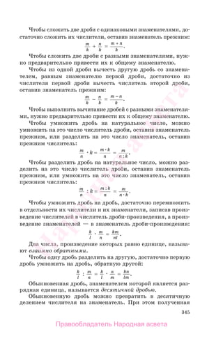 345
Чтобы сложить две дроби с одинаковыми знаменателями, до-
статочно сложить их числители, оставив знаменатель прежним:
m
k
+ n
k
=
m n
k
+
.
Чтобы сложить две дроби с разными знаменателями, нуж-
но предварительно привести их к общему знаменателю.
Чтобы из одной дроби вычесть другую дробь со знамена-
телем, равным знаменателю первой дроби, достаточно из
числителя первой дроби вычесть числитель второй дроби,
оставив знаменатель прежним:
m
k
− n
k
=
m n
k
−
.
Чтобы выполнить вычитание дробей с разными знаменателя-
ми, нужно предварительно привести их к общему знаменателю.
Чтобы умножить дробь на натуральное число, можно
умножить на это число числитель дроби, оставив знаменатель
прежним, или разделить на это число знаменатель, оставив
прежним числитель:
m
n
k =
m k
n
= m
n k:
.
Чтобы разделить дробь на натуральное число, можно раз-
делить на это число числитель дроби, оставив знаменатель
прежним, или умножить на это число знаменатель, оставив
прежним числитель:
m
n
: k =
m k
n
:
= m
n k
.
Чтобы умножить дробь на дробь, достаточно перемножить
в отдельности их числители и их знаменатели, записав произ-
ведение числителей в числитель дроби-произведения, а произ-
ведение знаменателей — в знаменатель дроби-произведения:
k
l
m
n
= km
nl
.
Два числа, произведение которых равно единице, называ-
ют взаимно обратными.
Чтобы одну дробь разделить на другую, достаточно первую
дробь умножить на дробь, обратную другой:
k
l
: m
n
= k
l
n
m
= kn
lm
.
Обыкновенная дробь, знаменателем которой является раз-
рядная единица, называется десятичной дробью.
Обыкновенную дробь можно превратить в десятичную
делением числителя на знаменатель. При этом полученная
Правообладатель Народная асвета
Народная
асвета
 