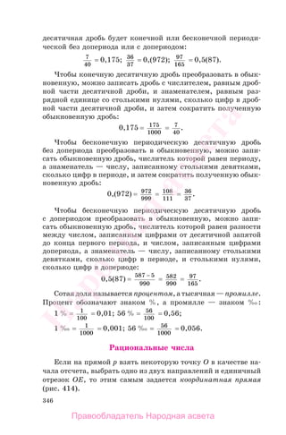 346
десятичная дробь будет конечной или бесконечной периоди-
ческой без допериода или с допериодом:
7
40
= 0,175; 36
37
= 0,(972); 97
165
= 0,5(87).
Чтобы конечную десятичную дробь преобразовать в обык-
новенную, можно записать дробь с числителем, равным дроб-
ной части десятичной дроби, и знаменателем, равным раз-
рядной единице со столькими нулями, сколько цифр в дроб-
ной части десятичной дроби, и затем сократить полученную
обыкновенную дробь:
0,175 = 175
1000
= 7
40
.
Чтобы бесконечную периодическую десятичную дробь
без допериода преобразовать в обыкновенную, можно запи-
сать обыкновенную дробь, числитель которой равен периоду,
а знаменатель — числу, записанному столькими девятками,
сколько цифр в периоде, и затем сократить полученную обык-
новенную дробь:
0,(972) = 972
999
= 108
111
= 36
37
.
Чтобы бесконечную периодическую десятичную дробь
с допериодом преобразовать в обыкновенную, можно запи-
сать обыкновенную дробь, числитель которой равен разности
между числом, записанным цифрами от десятичной запятой
до конца первого периода, и числом, записанным цифрами
допериода, а знаменатель — числу, записанному столькими
девятками, сколько цифр в периоде, и столькими нулями,
сколько цифр в допериоде:
0,5(87) =
587 5
990
−
= 582
990
= 97
165
.
Сотая доля называется процентом, а тысячная — промилле.
Процент обозначают знаком %, а промилле — знаком ‰:
1 % = 1
100
= 0,01; 56 % = 56
100
= 0,56;
1 ‰ = 1
1000
= 0,001; 56 ‰ = 56
1000
= 0,056.
Рациональные числа
Если на прямой p взять некоторую точку O в качестве на-
чала отсчета, выбрать одно из двух направлений и единичный
отрезок OE, то этим самым задается координатная прямая
(рис. 414).
Правообладатель Народная асвета
Народная
асвета
 