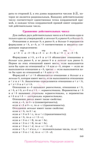 349
рата со стороной 2, а эта длина выражается числом 2 2, ко-
торое не является рациональным. Каждому действительному
числу соответствует единственная точка координатной пря-
мой, и каждая точка координатной прямой имеет координа-
той действительное число.
Сравнение действительных чисел
Для любых двух действительных чисел a и b истинно одно и
только одно из утверждений: a меньше b; a равно b; a больше b.
Отношения a меньше b; a равно b; a больше b передаются
формулами a b, a = b, a b соответственно и вводятся сле-
дующим определением:
a b ≡
опр
a − b 0; a = b ≡
опр
a − b = 0; a b ≡
опр
a − b 0.
Формулами a b, a ≠ b и a b обозначают отношения a
больше или равно b, a не равно b и a меньше или равно b.
Первое из этих отношений имеет место, если выполняется
хотя бы одно из отношений a b или a = b, второе — если не
выполняется отношение a = b, третье — если выполняется хо-
тя бы одно из отношений a b или a = b.
Формулой a x b обозначается отношение x больше a и
меньше b, которое имеет место, если выполняются отношения
a x и x b. Аналогично определяются отношения a x b,
a x b и a x b.
Отношение a = b называют равенством, отношения a b,
a b, a b, a ≠ b и a b — неравенствами. Неравенства a b
и a b называют строгими неравенствами, а неравенства
a b и a b — нестрогими неравенствами.
Отношение равно имеет такие свойства:
если a = b, то b = a (симметричность);
если a = b и b = c, то a = c (транзитивность).
Отношение меньше имеет такие свойства:
если a b, то b a;
если a b и b c, то a c (транзитивность);
если a b, то a + c b + c;
если a b и c 0, то ac bc;
если a b и c 0, то ac bc;
если a b и c d, то a + c b + d;
если a b, c d и a, c — положительные числа, то ac bd;
если a b и c d, то a − c b − d;
Правообладатель Народная асвета
Народная
асвета
 