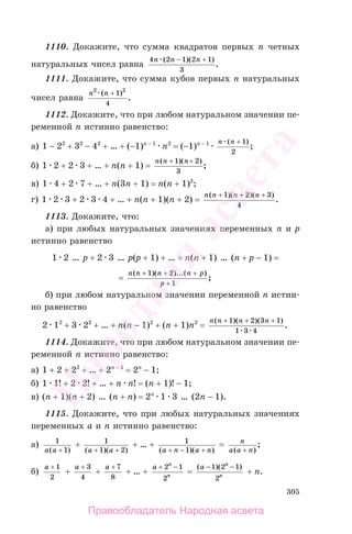 305
1110. Докажите, что сумма квадратов первых n четных
натуральных чисел равна
4 2 1 2 1
3
n n n( )( )
.
− +
1111. Докажите, что сумма кубов первых n натуральных
чисел равна
n n2 2
1
4
( )
.
+
1112. Докажите, что при любом натуральном значении пе-
ременной n истинно равенство:
а) 1 − 22
+ 32
− 42
+ … + (−1)n − 1
n2
= (−1)n − 1 n n( )
;
+ 1
2
б) 1 2 + 2 3 + … + n(n + 1) =
n n n( )( )
;
+ +1 2
3
в) 1 4 + 2 7 + … + n(3n + 1) = n(n + 1)2
;
г) 1 2 3 + 2 3 4 + … + n(n + 1)(n + 2) =
n n n n( )( )( )
.
+ + +1 2 3
4
1113. Докажите, что:
а) при любых натуральных значениях переменных n и p
истинно равенство
1 2 … p + 2 3 … p(p + 1) + … + n(n + 1) … (n + p − 1) =
=
n n n n p
p
( )( )...( )
;
+ + +
+
1 2
1
б) при любом натуральном значении переменной n истин-
но равенство
2 12
+ 3 22
+ … + n(n − 1)2
+ (n + 1)n2
=
n n n n( )( )( )
.
+ + +1 2 3 1
1 3 4
1114. Докажите, что при любом натуральном значении пе-
ременной n истинно равенство:
а) 1 + 2 + 22
+ … + 2n − 1
= 2n
− 1;
б) 1 1! + 2 2! + … + n n! = (n + 1)! − 1;
в) (n + 1)(n + 2) … (n + n) = 2n
1 3 … (2n − 1).
1115. Докажите, что при любых натуральных значениях
переменных a и n истинно равенство:
а) 1
1a a( )+
+ 1
1 2( )( )a a+ +
+ … + 1
1( )( )a n a n+ − +
= n
a a n( )
;
+
б)
a + 1
2
+
a + 3
4
+
a + 7
8
+ … +
a n
n
+ −2 1
2
=
( )( )a n
n
− −1 2 1
2
+ n.
Правообладатель Народная асвета
Народная
асвета
 