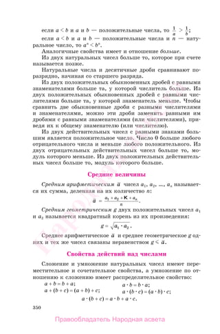 350
если a b и a и b — положительные числа, то 1
a
1
b
;
если a b и a и b — положительные числа и n — нату-
ральное число, то an
bn
.
Аналогичные свойства имеет и отношение больше.
Из двух натуральных чисел больше то, которое при счете
называется позже.
Натуральные числа и десятичные дроби сравнивают по-
разрядно, начиная со старшего разряда.
Из двух положительных обыкновенных дробей с равными
знаменателями больше та, у которой числитель больше. Из
двух положительных обыкновенных дробей с равными чис-
лителями больше та, у которой знаменатель меньше. Чтобы
сравнить две обыкновенные дроби с разными числителями
и знаменателями, можно эти дроби заменить равными им
дробями с равными знаменателями (или числителями), при-
ведя их к общему знаменателю (или числителю).
Из двух действительных чисел с разными знаками боль-
шим является положительное число. Число 0 больше любого
отрицательного числа и меньше любого положительного. Из
двух отрицательных действительных чисел больше то, мо-
дуль которого меньше. Из двух положительных действитель-
ных чисел больше то, модуль которого больше.
Средние величины
Средним арифметическим a чисел a1, a2, …, an называет-
ся их сумма, деленная на их количество n:
a =
a a a
n
n1 2+ + +K
.
Средним геометрическим g двух положительных чисел a1
и a2 называется квадратный корень из их произведения:
g = a a1 2 .
Среднее арифметическое a и среднее геометрическое g од-
них и тех же чисел связаны неравенством g a.
Свойства действий над числами
Сложение и умножение натуральных чисел имеют пере-
местительное и сочетательное свойства, а умножение по от-
ношению к сложению имеет распределительное свойство:
a + b = b + a;
a + (b + c) = (a + b) + c;
a b = b a;
a (b c) = (a b) c;
a (b + c) = a b + a c.
Правообладатель Народная асвета
Народная
асвета
 