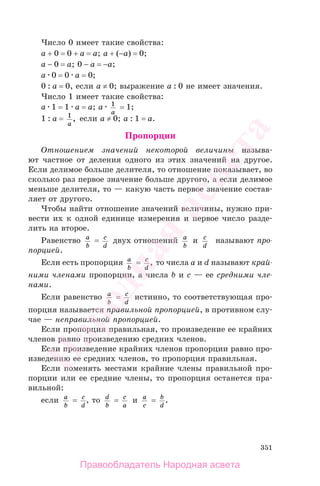 351
Число 0 имеет такие свойства:
a + 0 = 0 + a = a; a + (−a) = 0;
a − 0 = a; 0 − a = −a;
a 0 = 0 a = 0;
0 : a = 0, если a ≠ 0; выражение a : 0 не имеет значения.
Число 1 имеет такие свойства:
a 1 = 1 a = a; a 1
a
= 1;
1 : a = 1
a
, если a ≠ 0; a : 1 = a.
Пропорции
Отношением значений некоторой величины называ-
ют частное от деления одного из этих значений на другое.
Если делимое больше делителя, то отношение показывает, во
сколько раз первое значение больше другого, а если делимое
меньше делителя, то — какую часть первое значение состав-
ляет от другого.
Чтобы найти отношение значений величины, нужно при-
вести их к одной единице измерения и первое число разде-
лить на второе.
Равенство a
b
= c
d
двух отношений a
b
и c
d
называют про-
порцией.
Если есть пропорция a
b
= c
d
, то числа a и d называют край-
ними членами пропорции, а числа b и c — ее средними чле-
нами.
Если равенство a
b
= c
d
истинно, то соответствующая про-
порция называется правильной пропорцией, в противном слу-
чае — неправильной пропорцией.
Если пропорция правильная, то произведение ее крайних
членов равно произведению средних членов.
Если произведение крайних членов пропорции равно про-
изведению ее средних членов, то пропорция правильная.
Если поменять местами крайние члены правильной про-
порции или ее средние члены, то пропорция останется пра-
вильной:
если a
b
= c
d
, то d
b
= c
a
и a
c
= b
d
.
Правообладатель Народная асвета
Народная
асвета
 