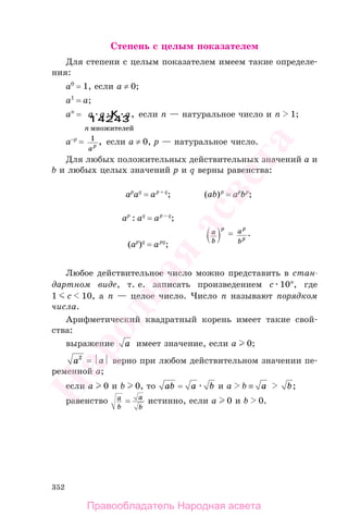 352
Степень с целым показателем
Для степени с целым показателем имеем такие определе-
ния:
a0
= 1, если a ≠ 0;
a1
= a;
an
= a a a
n
K
1 24 34
множителей
, если n — натуральное число и n 1;
a−p
= 1
ap
, если a ≠ 0, p — натуральное число.
Для любых положительных действительных значений a и
b и любых целых значений p и q верны равенства:
ap
aq
= ap + q
; (ab)p
= ap
bp
;
ap
: aq
= ap − q
;
a
b
p
= a
b
p
p
.
(ap
)q
= apq
;
Любое действительное число можно представить в стан-
дартном виде, т. е. записать произведением c 10n
, где
1 c 10, а n — целое число. Число n называют порядком
числа.
Арифметический квадратный корень имеет такие свой-
ства:
выражение a имеет значение, если a 0;
a2
= ⏐a⏐ верно при любом действительном значении пе-
ременной a;
если a 0 и b 0, то ab = a b и a b ≡ a b;
равенство a
b
= a
b
истинно, если a 0 и b 0.
Правообладатель Народная асвета
Народная
асвета
 