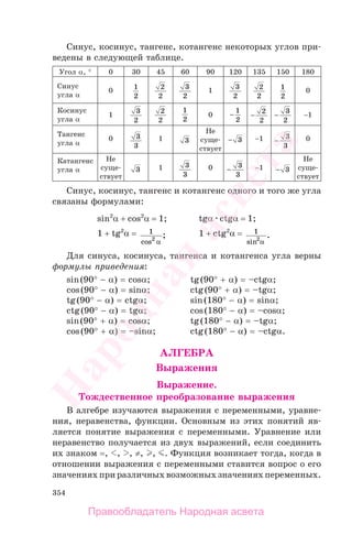354
Синус, косинус, тангенс, котангенс некоторых углов при-
ведены в следующей таблице.
Угол α, ° 0 30 45 60 90 120 135 150 180
Синус
угла α
0 1
2
2
2
3
2
1
3
2
2
2
1
2
0
Косинус
угла α
1
3
2
2
2
1
2
0 −
1
2
−
2
2
−
3
2
−1
Тангенс
угла α
0 3
3
1 3
Не
суще-
ствует
− 3 −1 −
3
3
0
Катангенс
угла α
Не
суще-
ствует
3 1 3
3
0 −
3
3
−1 − 3
Не
суще-
ствует
Синус, косинус, тангенс и котангенс одного и того же угла
связаны формулами:
sin2
α + cos2
α = 1; tgα ctgα = 1;
1 + tg2
α = 1
2
cos
;
α
1 + ctg2
α = 1
2
sin α
.
Для синуса, косинуса, тангенса и котангенса угла верны
формулы приведения:
sin(90° − α) = cosα; tg(90° + α) = –ctgα;
cos(90° − α) = sinα; ctg(90° + α) = –tgα;
tg(90° − α) = ctgα; sin(180° − α) = sinα;
ctg(90° − α) = tgα; cos(180° − α) = –cosα;
sin(90° + α) = cosα; tg(180° − α) = –tgα;
cos(90° + α) = –sinα; ctg(180° − α) = –ctgα.
АЛГЕБРА
Выражения
Выражение.
Тождественное преобразование выражения
В алгебре изучаются выражения с переменными, уравне-
ния, неравенства, функции. Основным из этих понятий яв-
ляется понятие выражения с переменными. Уравнение или
неравенство получается из двух выражений, если соединить
их знаком =, , , ≠, , . Функция возникает тогда, когда в
отношении выражения с переменными ставится вопрос о его
значениях при различных возможных значениях переменных.
Правообладатель Народная асвета
Народная
асвета
 