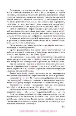 355
Выражение с переменными образуется из чисел и перемен-
ных с помощью действий над числами, из которых вы знаете
сложение, вычитание, умножение, деление, возведение в целую
степень и извлечение квадратного корня, нахождение значений
синуса, косинуса, тангенса, котангенса. В зависимости от то-
го, какие действия использованы при образовании выражения,
его относят к тому или иному виду, отношения между кото-
рыми показывает схема, приведенная на рисунке 406 (с. 315).
Если в выражение с переменными подставить вместо каж-
дой переменной какое-либо ее значение, то получится число-
вое выражение, значение которого называют значением выра-
жения с переменными при выбранных значениях переменных.
Множество наборов значений переменных, при которых
выражение с переменными имеет значения, называют облас-
тью определения выражения.
Целое выражение имеет значения при любых значениях
входящих в него переменных.
Дробно-рациональное выражение имеет значения при тех
наборах значений входящих в выражение переменных, при
которых его знаменатель не равен нулю.
Иррациональное выражение при показателе корня, равном
двум, имеет значение при тех наборах значений переменных,
при которых его подкоренное выражение не меньше нуля.
Два выражения с одними и теми же переменными назы-
ваются тождественно равными, если при всех наборах зна-
чений переменных из области определения соответствующие
значения выражений равны.
Замена выражения тождественно равным ему выражением
называется тождественным преобразованием этого выражения.
Поскольку a − b = a + (−b), то выражение, образованное из дру-
гих выражений с помощью сложения и вычитания, можно за-
писать как сумму, которая называется алгебраической суммой.
Раскрытием скобок называется замена выражения
a(b1 + b2 + … + bn) выражением ab1 + ab2 + … + abn.
Вынесением общего множителя за скобки называется заме-
на выражения ab1 + ab2 + … + abn выражением a(b1 + b2 + … + bn).
Если слагаемые алгебраической суммы одинаковы или от-
личаются только числовыми множителями, то их называют
подобными слагаемыми. Замена суммы подобных слагаемых
тождественно равным ей одним слагаемым называется при-
ведением подобных слагаемых.
Правообладатель Народная асвета
Народная
асвета
 