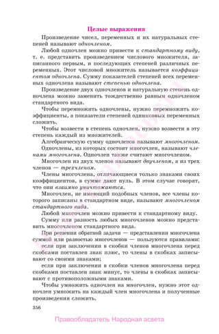 356
Целые выражения
Произведение чисел, переменных и их натуральных сте-
пеней называют одночленом.
Любой одночлен можно привести к стандартному виду,
т. е. представить произведением числового множителя, за-
писанного первым, и последующих степеней различных пе-
ременных. Этот числовой множитель называется коэффици-
ентом одночлена. Сумму показателей степеней всех перемен-
ных одночлена называют степенью одночлена.
Произведение двух одночленов и натуральную степень од-
ночлена можно заменить тождественно равным одночленом
стандартного вида.
Чтобы перемножить одночлены, нужно перемножить ко-
эффициенты, а показатели степеней одинаковых переменных
сложить.
Чтобы возвести в степень одночлен, нужно возвести в эту
степень каждый из множителей.
Алгебраическую сумму одночленов называют многочленом.
Одночлены, из которых состоит многочлен, называют чле-
нами многочлена. Одночлен также считают многочленом.
Многочлен из двух членов называют двучленом, а из трех
членов — трехчленом.
Члены многочлена, отличающиеся только знаками своих
коэффициентов, в сумме дают нуль. В этом случае говорят,
что они взаимно уничтожаются.
Многочлен, не имеющий подобных членов, все члены ко-
торого записаны в стандартном виде, называют многочленом
стандартного вида.
Любой многочлен можно привести к стандартному виду.
Сумму или разность любых многочленов можно предста-
вить многочленом стандартного вида.
При решении обратной задачи — представлении многочлена
суммой или разностью многочленов — пользуются правилами:
если при заключении в скобки членов многочлена перед
скобками поставлен знак плюс, то члены в скобках записы-
вают со своими знаками;
если при заключении в скобки членов многочлена перед
скобками поставлен знак минус, то члены в скобках записы-
вают с противоположными знаками.
Чтобы умножить одночлен на многочлен, нужно этот од-
ночлен умножить на каждый член многочлена и полученные
произведения сложить.
Правообладатель Народная асвета
Народная
асвета
 