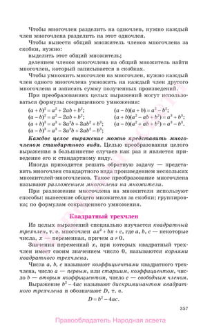 357
Чтобы многочлен разделить на одночлен, нужно каждый
член многочлена разделить на этот одночлен.
Чтобы вынести общий множитель членов многочлена за
скобки, нужно:
выделить этот общий множитель;
делением членов многочлена на общий множитель найти
многочлен, который записывается в скобках.
Чтобы умножить многочлен на многочлен, нужно каждый
член одного многочлена умножить на каждый член другого
многочлена и записать сумму полученных произведений.
При преобразованиях целых выражений могут использо-
ваться формулы сокращенного умножения:
(a + b)2
= a2
+ 2ab + b2
; (a − b)(a + b) = a2
− b2
;
(a − b)2
= a2
− 2ab + b2
; (a + b)(a2
− ab + b2
) = a3
+ b3
;
(a + b)3
= a3
+ 3a2
b + 3ab2
+ b3
; (a − b)(a2
+ ab + b2
) = a3
− b3
.
(a − b)3
= a3
− 3a2
b + 3ab2
− b3
;
Каждое целое выражение можно представить много-
членом стандартного вида. Целью преобразования целого
выражения в большинстве случаев как раз и является при-
ведение его к стандартному виду.
Иногда приходится решать обратную задачу — предста-
вить многочлен стандартного вида произведением нескольких
множителей-многочленов. Такое преобразование многочлена
называют разложением многочлена на множители.
При разложении многочлена на множители используют
способы: вынесение общего множителя за скобки; группиров-
ка; по формулам сокращенного умножения.
Квадратный трехчлен
Из целых выражений специально изучается квадратный
трехчлен, т. е. многочлен ax2
+ bx + c, где a, b, c — некоторые
числа, x — переменная, причем a ≠ 0.
Значения переменнай x, при которых квадратный трех-
член имеет своим значением число 0, называются корнями
квадратного трехчлена.
Числа a, b, c называют коэффициентами квадратного трех-
члена, число a — первым, или старшим, коэффициентом, чис-
ло b — вторым коэффициентом, число c — свободным членом.
Выражение b2
− 4ac называют дискриминантом квадрат-
ного трехчлена и обозначают D, т. е.
D = b2
− 4ac.
Правообладатель Народная асвета
Народная
асвета
 