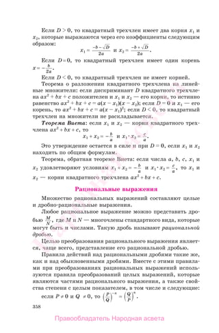 358
Если D 0, то квадратный трехчлен имеет два корня x1 и
x2, которые выражаются через его коэффициенты следующим
образом:
x1 =
− −b D
a2
и x2 =
− +b D
a2
.
Если D = 0, то квадратный трехчлен имеет один корень
x = − b
a2
.
Если D 0, то квадратный трехчлен не имеет корней.
Теорема о разложении квадратного трехчлена на линей-
ные множители: если дискриминант D квадратного трехчле-
на ах2
bх с положителен и х1 и х2 — его корни, то истинно
равенство ах2
bх с а(х х1)(х х2); если D 0 и х1 — его
корень, то ах2
bх с а(х х1)2
; если D 0, то квадратный
трехчлен на множители не раскладывается.
Теорема Виета: если x1 и x2 — корни квадратного трех-
члена ax2
+ bx + c, то
x1 + x2 = − b
a
и x1 x2 = c
a
.
Это утверждение остается в силе и при D 0, если х1 и х2
находить по общим формулам.
Теорема, обратная теореме Виета: если числа a, b, c, x1 и
x2 удовлетворяют условиям x1 + x2 = − b
a
и x1 x2 = c
a
, то x1 и
x2 — корни квадратного трехчлена ax2
+ bx + c.
Рациональные выражения
Множество рациональных выражений составляют целые
и дробно-рациональные выражения.
Любое рациональное выражение можно представить дро-
бью M
N
, где M и N — многочлены стандартного вида, которые
могут быть и числами. Такую дробь называют рациональной
дробью.
Целью преобразования рационального выражения являет-
ся, чаще всего, представление его рациональной дробью.
Правила действий над рациональными дробями такие же,
как и над обыкновенными дробями. Вместе с этими правила-
ми при преобразованиях рациональных выражений исполь-
зуются правила преобразований целых выражений, которые
являются частями рационального выражения, а также свой-
ства степени с целым показателем, в том числе и следующие:
если P ≠ 0 и Q ≠ 0, то P
Q
n−
= Q
P
n
.
Правообладатель Народная асвета
Народная
асвета
 