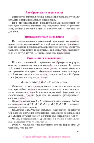 359
Алгебраические выражения
Множество алгебраических выражений составляют рацио-
нальные и иррациональные выражения.
При преобразованиях иррациональных выражений ис-
пользуют правила действий над рациональными выражени-
ями, свойства степени с целым показателем и свойства ра-
дикалов.
Трансцендентные выражения
Из трансцендентных выражений вам известны тригоно-
метрические выражения. При преобразованиях этих выраже-
ний вы можете использовать определения синуса, косинуса,
тангенса, котангенса и известные вам формулы, связываю-
щие их друг с другом, а также формулы приведения.
Уравнения и неравенства
Из двух выражений с переменными образуется формула,
если выражения связать каким-либо отношением. В школь-
ной алгебре изучаются отношения равно, меньше, больше и
их отрицания — не равно, больше или равно, меньше или рав-
но. В соответствии с этим из двух выражений A и B образу-
ются формулы следующих видов:
A = B, A B, A B, A ≠ B, A B, A B.
Формула, которая превращается в истинное высказыва-
ние при любых наборах значений входящих в нее перемен-
ных, называется тождественно истинной формулой или
тождеством. Другие формулы называются формулами-за-
висимостями.
Формула-равенство A = B называется уравнением, форму-
лы-неравенства A B, A B, A ≠ B, A B, A B — неравен-
ствами с переменными.
Областью определения формулы называется множество
тех наборов значений переменных, входящих в выражения
A и B, при которых имеют значения оба выражения A и B.
Число, превращающее уравнение в истинное высказыва-
ние, называют корнем уравнения.
Решить уравнение означает найти все его корни или ус-
тановить, что их нет.
Правообладатель Народная асвета
Народная
асвета
 