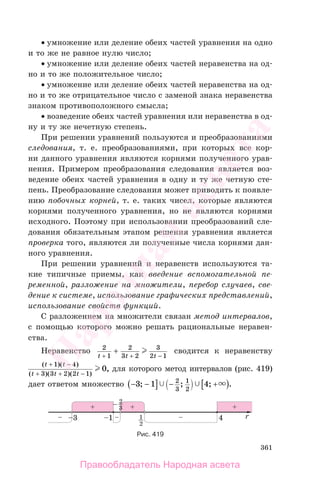 361
• умножение или деление обеих частей уравнения на одно
и то же не равное нулю число;
• умножение или деление обеих частей неравенства на од-
но и то же положительное число;
• умножение или деление обеих частей неравенства на од-
но и то же отрицательное число с заменой знака неравенства
знаком противоположного смысла;
• возведение обеих частей уравнения или неравенства в од-
ну и ту же нечетную степень.
При решении уравнений пользуются и преобразованиями
следования, т. е. преобразованиями, при которых все кор-
ни данного уравнения являются корнями полученного урав-
нения. Примером преобразования следования является воз-
ведение обеих частей уравнения в одну и ту же четную сте-
пень. Преобразование следования может приводить к появле-
нию побочных корней, т. е. таких чисел, которые являются
корнями полученного уравнения, но не являются корнями
исходного. Поэтому при использовании преобразований сле-
дования обязательным этапом решения уравнения является
проверка того, являются ли полученные числа корнями дан-
ного уравнения.
При решении уравнений и неравенств используются та-
кие типичные приемы, как введение вспомогательной пе-
ременной, разложение на множители, перебор случаев, све-
дение к системе, использование графических представлений,
использование свойств функций.
С разложением на множители связан метод интервалов,
с помощью которого можно решать рациональные неравен-
ства.
Неравенство 2
1
2
3 2
3
2 1t t t+ + −
+ сводится к неравенству
( )( )
( )( )( )
,
t t
t t t
+ −
+ + −
1 4
3 3 2 2 1
0 для которого метод интервалов (рис. 419)
дает ответом множество − −( ] − +[ )3 1 42
3
1
2
; ; ; .
Рис. 419
Правообладатель Народная асвета
Народная
асвета
 