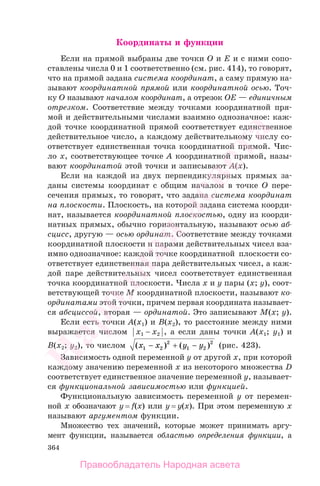 364
Координаты и функции
Если на прямой выбраны две точки O и E и с ними сопо-
ставлены числа 0 и 1 соответственно (см. рис. 414), то говорят,
что на прямой задана система координат, а саму прямую на-
зывают координатной прямой или координатной осью. Точ-
ку O называют началом координат, а отрезок OE — единичным
отрезком. Соответствие между точками координатной пря-
мой и действительными числами взаимно однозначное: каж-
дой точке координатной прямой соответствует единственное
действительное число, а каждому действительному числу со-
ответствует единственная точка координатной прямой. Чис-
ло x, соответствующее точке A координатной прямой, назы-
вают координатой этой точки и записывают A(x).
Если на каждой из двух перпендикулярных прямых за-
даны системы координат с общим началом в точке O пере-
сечения прямых, то говорят, что задана система координат
на плоскости. Плоскость, на которой задана система коорди-
нат, называется координатной плоскостью, одну из коорди-
натных прямых, обычно горизонтальную, называют осью аб-
сцисс, другую — осью ординат. Соответствие между точками
координатной плоскости и парами действительных чисел вза-
имно однозначное: каждой точке координатной плоскости со-
ответствует единственная пара действительных чисел, а каж-
дой паре действительных чисел соответствует единственная
точка координатной плоскости. Числа x и y пары (x; y), соот-
ветствующей точке M координатной плоскости, называют ко-
ординатами этой точки, причем первая координата называет-
ся абсциссой, вторая — ординатой. Это записывают M(x; y).
Если есть точки A(x1) и B(x2), то расстояние между ними
выражается числом ⏐x1 − x2⏐, а если даны точки A(x1; y1) и
B(x2; y2), то числом ( ) ( )x x y y1 2
2
1 2
2
− + − (рис. 423).
Зависимость одной переменной y от другой x, при которой
каждому значению переменной x из некоторого множества D
соответствует единственное значение переменной y, называет-
ся функциональной зависимостью или функцией.
Функциональную зависимость переменной y от перемен-
ной x обозначают y = f(x) или y = y(x). При этом переменную x
называют аргументом функции.
Множество тех значений, которые может принимать аргу-
мент функции, называется областью определения функции, а
Правообладатель Народная асвета
Народная
асвета
 