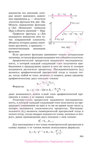 365
множество тех значений, кото-
рые может принимать зависи-
мая переменная y, — областью
значений функции (см. рис. 45).
Область определения функции
y = f(x) обозначают символом
D(y), а область значений — E(y).
Графиком функции y = f(x)
называется множество всех то-
чек координатной плоскости,
абсциссы которых равны значе-
ниям аргумента, а ординаты —
соответствующим значениям
функции.
Если аргумент функции принимает только натуральные
значения, то такую функцию называют последовательностью.
Арифметической прогрессией называется последователь-
ность, в которой каждый следующий член получается при-
бавлением к предыдущему одного и того же числа d, которое
называется разностью прогрессии. Последовательность (an)
является арифметической прогрессией тогда и только тог-
да, когда любой ее член, начиная со второго, равен среднему
арифметическому двух соседних членов:
an =
a an n− ++1 1
2
.
Формулы
an = a1 + (n − 1)d и Sn =
a an1
2
+
n
дают возможность найти n-ный член арифметической про-
грессии и сумму n ее первых членов.
Геометрической прогрессией называется последователь-
ность, в которой каждый следующий член получается из пре-
дыдущего умножением на одно и то же не равное нулю число q,
которое называется знаменателем прогрессии. Последова-
тельность (bn) является геометрической прогрессией тогда и
только тогда, когда квадрат каждого ее члена, начиная со вто-
рого, равен произведению двух соседних с ним членов:
bn
2
= bn − 1bn + 1.
Для нахождения n-ого члена геометрической прогрессии и
суммы первых n ее членов можно использовать формулы:
bn = b1 qn − 1
и Sn = b1
q
q
n
−
−
1
1
.
Рис. 423
Правообладатель Народная асвета
Народная
асвета
 