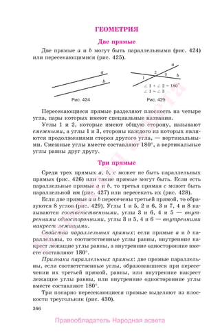 366
ГЕОМЕТРИЯ
Две прямые
Две прямые a и b могут быть параллельными (рис. 424)
или пересекающимися (рис. 425).
Рис. 424 Рис. 425
Пересекающиеся прямые разделяют плоскость на четыре
угла, пары которых имеют специальные названия.
Углы 1 и 2, которые имеют общую сторону, называют
смежными, а углы 1 и 3, стороны каждого из которых явля-
ются продолжениями сторон другого угла, — вертикальны-
ми. Смежные углы вместе составляют 180°, а вертикальные
углы равны друг другу.
Три прямые
Среди трех прямых a, b, c может не быть параллельных
прямых (рис. 426) или такие прямые могут быть. Если есть
параллельные прямые a и b, то третья прямая c может быть
параллельной им (рис. 427) или пересекать их (рис. 428).
Если две прямые a и b пересечены третьей прямой, то обра-
зуются 8 углов (рис. 429). Углы 1 и 5, 2 и 6, 3 и 7, 4 и 8 на-
зываются соответственными, углы 3 и 6, 4 и 5 — внут-
ренними односторонними, углы 3 и 5, 4 и 6 — внутренними
накрест лежащими.
Свойства параллельных прямых: если прямые a и b па-
раллельны, то соответственные углы равны, внутренние на-
крест лежащие углы равны, а внутренние односторонние вме-
сте составляют 180°.
Признаки параллельных прямых: две прямые параллель-
ны, если соответственные углы, образовавшиеся при пересе-
чении их третьей прямой, равны, или внутренние накрест
лежащие углы равны, или внутренние односторонние углы
вместе составляют 180°.
Три попарно пересекающиеся прямые выделяют из плос-
кости треугольник (рис. 430).
Правообладатель Народная асвета
Народная
асвета
 