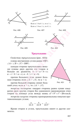 367
Треугольник
Свойства треугольника (рис. 431):
сумма внутренних углов равна 180°;
∠A + ∠B + ∠C = 180°;
каждая сторона треугольника мень-
ше суммы двух других его сторон и
больше их разности; b − c a b + c;
a − c b a + c; a − b c a + b;
против большего угла лежит боль-
шая сторона; если ∠A ∠C, то a c;
против большей стороны лежит боль-
ший угол; если a c, то ∠A ∠C;
теорема косинусов: квадрат стороны равен сумме квад-
ратов двух других сторон без удвоенного произведения этих
сторон на косинус угла между ними; a2
= b2
+ c2
− 2bccosA;
теорема синусов: стороны пропорциональны синусам про-
тиволежащих углов;
a
Asin
= b
Bsin
= c
Csin
.
Кроме сторон и углов, треугольник имеет и другие эле-
менты.
Рис. 431
Рис. 430Рис. 429
Рис. 427 Рис. 428Рис. 426
Правообладатель Народная асвета
Народная
асвета
 