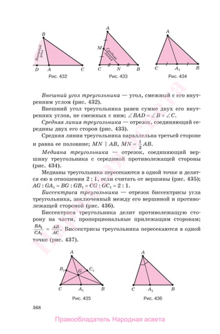 368
Внешний угол треугольника — угол, смежный с его внут-
ренним углом (рис. 432).
Внешний угол треугольника равен сумме двух его внут-
ренних углов, не смежных с ним; ∠BAD = ∠B + ∠C.
Средняя линия треугольника — отрезок, соединяющий се-
редины двух его сторон (рис. 433).
Средняя линия треугольника параллельна третьей стороне
и равна ее половине; MN AB, MN = 1
2
AB.
Медиана треугольника — отрезок, соединяющий вер-
шину треугольника с серединой противолежащей стороны
(рис. 434).
Медианы треугольника пересекаются в одной точке и делят-
ся ею в отношении 2 : 1, если считать от вершины (рис. 435);
АG : GА1 = BG : GB1 = CG : GC1 = 2 : 1.
Биссектриса треугольника — отрезок биссектрисы угла
треугольника, заключенный между его вершиной и противо-
лежащей стороной (рис. 436).
Биссектриса треугольника делит противолежащую сто-
рону на части, пропорциональные прилежащим сторонам;
BA
CA
1
1
= AB
AC
. Биссектрисы треугольника пересекаются в одной
точке (рис. 437).
Рис. 435 Рис. 436
Рис. 432 Рис. 433 Рис. 434
Правообладатель Народная асвета
Народная
асвета
 