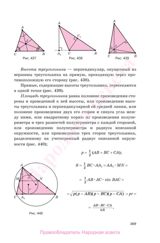 369
Высота треугольника — перпендикуляр, опущенный из
вершины треугольника на прямую, проходящую через про-
тивоположную его сторону (рис. 438).
Прямые, содержащие высоты треугольника, пересекаются
в одной точке (рис. 439).
Площадь треугольника равна половине произведения сто-
роны и проведенной к ней высоты, или произведению высо-
ты треугольника и перпендикулярной ей средней линии, или
половине произведения двух его сторон и синуса угла меж-
ду ними, или квадратному корню из произведения полупе-
риметра и трех разностей полупериметра с каждой стороной,
или произведению полупериметра и радиуса вписанной
окружности, или произведению трех сторон треугольника,
разделенному на учетверенный радиус описанной окруж-
ности (рис. 440);
p = 1
2
(AB + BC + CA);
S = 1
2
BC AA1 = AA1 MN =
= 1
2
AB AC sin BAC =
= p p AB p BC p CA( )( )( )− − − = pr =
=
AB BC CA
R4
.
Рис. 440
Рис. 437 Рис. 438 Рис. 439
Правообладатель Народная асвета
Народная
асвета
 