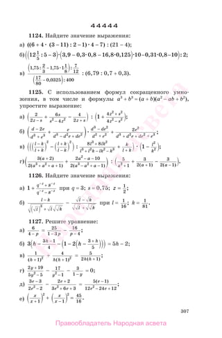 307
44444
1124. Найдите значение выражения:
а) (( ( ) : ) )6 4 3 11 2 1 4 7+ − − − : (21 − 4);
б) 12 5 3 3 9 0 3 0 8 16 8 0 125 10 0 31 0 8 10 21
5
: , , , , , , , : ;− − − − −
в)
1 75 2
3
1 75 11
8
7
12
17
80
0 0325 400
, : , :
, :
−
−
: (6,79 : 0,7 + 0,3).
1125. С использованием формул сокращенного умно-
жения, в том числе и формулы a3
+ b3
= (a + b)(a2
− ab + b2
),
упростите выражение:
а) 2
2
6
4
4
22 2z s
s
s z z s− − +
+ − : 1
4
4
2 2
2 2
+
+
−
z s
z s
;
б) d e
d e
e
d d e de
d de
d e
e
d d e de e
−
− +
−
+ +
+
2 2
3 3 3 2 2
3 2
2 2
2
3 2 2 3
+ + +
+ ;
в)
l k
l k
l k
l k
l lk
l l k lk k
k
l k
−
+
+
−
+
+ − − +
− +
2 2 3 2
3 2 2 3
8 8
: 1
2
2
− l
k
;
г)
3 2
2 1
2 10
2 13 2
2
3 2
( )
( ) ( )
a
a a a
a a
a a a
+
+ + +
− −
− + −
+ : 5
1
3
2 1
3
2 12
a a a+ + −
+ −
( ) ( )
.
1126. Найдите значение выражения:
а) 1 +
− −
− −
+
−
q
q
z z
z z
s
s
при q = 3; s = 0,75; z = 1
2
;
б)
l k
l l k
−
+
3
−
l k
l k
−
+
при l = 1
16
; k = 1
81
.
1127. Решите уравнение:
а) 6
4 − p
= 25
1 3− p
− 16
4p −
;
б) 3 1 2
3 1
4
3
5
h h
h h
− − − −
− +
= 5h − 2;
в) 1
1 2
( )h +
+ 4
1 2
h h( )+
= 5
2 1h h( )
;
+
г)
2 19
5 52
y
y
+
−
− 17
12
y −
− 3
1 − y
= 0;
д)
3 3
2 22
e
e
−
−
−
2 2
3 6 32
e
e e
+
+ +
=
5 1
12 24 122
( )
;
e
e e
−
− +
е)
x
x
x
x+ −
+ =
1 1
45
16
2 2
.
Правообладатель Народная асвета
Народная
асвета
 