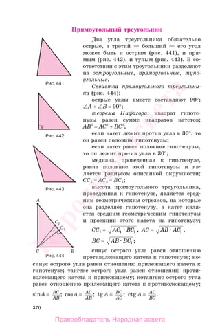 370
Прямоугольный треугольник
Два угла треугольника обязательно
острые, а третий — больший — его угол
может быть и острым (рис. 441), и пря-
мым (рис. 442), и тупым (рис. 443). В со-
ответствии с этим треугольники разделяют
на остроугольные, прямоугольные, тупо-
угольные.
Свойства прямоугольного треугольни-
ка (рис. 444):
острые углы вместе составляют 90°;
∠A + ∠B = 90°;
теорема Пифагора: квадрат гипоте-
нузы равен сумме квадратов катетов;
AB2
= AC2
+ BC2
;
если катет лежит против угла в 30°, то
он равен половине гипотенузы;
если катет равен половине гипотенузы,
то он лежит против угла в 30°;
медиана, проведенная к гипотенузе,
равна половине этой гипотенузы и яв-
ляется радиусом описанной окружности;
CC2 = AC2 = BC2;
высота прямоугольного треугольника,
проведенная к гипотенузе, является сред-
ним геометрическим отрезков, на которые
она разделяет гипотенузу, а катет явля-
ется средним геометрическим гипотенузы
и проекции этого катета на гипотенузу;
CC1 = AC BC1 1 , AC = AB AC1 ,
BC = AB BC1 ;
синус острого угла равен отношению
противолежащего катета к гипотенузе; ко-
синус острого угла равен отношению прилежащего катета к
гипотенузе; тангенс острого угла равен отношению проти-
волежащего катета к прилежащему; котангенс острого угла
равен отношению прилежащего катета к противолежащему;
sinA = BC
AB
; cosA = AC
AB
; tg A = BC
AC
; ctg A = AC
BC
.
Рис. 444
Рис. 443
Рис. 442
Рис. 441
Правообладатель Народная асвета
Народная
асвета
 