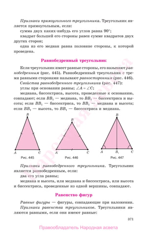 371
Признаки прямоугольного треугольника. Треугольник яв-
ляется прямоугольным, если:
сумма двух каких-нибудь его углов равна 90°;
квадрат большей его стороны равен сумме квадратов двух
других сторон;
одна из его медиан равна половине стороны, к которой
проведена.
Равнобедренный треугольник
Если треугольник имеет равные стороны, его называют рав-
нобедренным (рис. 445). Равнобедренный треугольник с тре-
мя равными сторонами называют равносторонним (рис. 446).
Свойства равнобедренного треугольника (рис. 447):
углы при основании равны; ∠A = ∠C;
медиана, биссектриса, высота, проведенные к основанию,
совпадают; если BB1 — медиана, то BB1 — биссектриса и вы-
сота; если BB1 — биссектриса, то BB1 — медиана и высота;
если BB1 — высота, то BB1 — биссектриса и медиана.
Рис. 445 Рис. 446 Рис. 447
Признаки равнобедренного треугольника. Треугольник
является равнобедренным, если:
два его угла равны;
медиана и высота, или медиана и биссектриса, или высота
и биссектриса, проведенные из одной вершины, совпадают.
Равенство фигур
Равные фигуры — фигуры, совпадающие при наложении.
Признаки равенства треугольников. Треугольники яв-
ляются равными, если они имеют равные:
Правообладатель Народная асвета
Народная
асвета
 