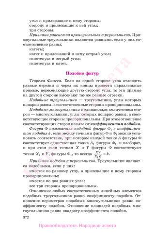 372
угол и прилежащие к нему стороны;
сторону и прилежащие к ней углы;
три стороны.
Признаки равенства прямоугольных треугольников. Пря-
моугольные треугольники являются равными, если у них со-
ответственно равны:
катеты;
катет и прилежащий к нему острый угол;
гипотенуза и острый угол;
гипотенуза и катет.
Подобие фигур
Теорема Фалеса. Если на одной стороне угла отложить
равные отрезки и через их концы провести параллельные
прямые, пересекающие другую сторону угла, то эти прямые
на другой стороне высекают также равные отрезки.
Подобные треугольники — треугольники, углы которых
попарно равны, а соответственные стороны пропорциональны.
Подобные многоугольники с одинаковым количеством сто-
рон — многоугольники, углы которых попарно равны, а соот-
ветствующие стороны пропорциональны. При этом отношение
соответствующих сторон называют коэффициентом подобия.
Фигура Φ называется подобной фигуре Φ1 с коэффициен-
том подобия k, если между точками фигур Φ и Φ1 можно уста-
новить соответствие, при котором каждой точке A фигуры Φ
соответствует единственная точка A1 фигуры Φ1, и наоборот,
и при этом если точкам X и Y фигуры Φ соответствуют
точки X1 и Y1 фигуры Φ1, то всегда XY
X Y1 1
= k.
Признаки подобия треугольников. Треугольники являют-
ся подобными, если у них:
имеется по равному углу, а прилежащие к нему стороны
пропорциональны;
имеется по два равных угла;
все три стороны пропорциональны.
Отношение любых соответственных линейных элементов
подобных треугольников равно коэффициенту подобия. От-
ношение периметров подобных многоугольников равно ко-
эффициенту подобия. Отношение площадей подобных мно-
гоугольников равно квадрату коэффициента подобия.
Правообладатель Народная асвета
Народная
асвета
 