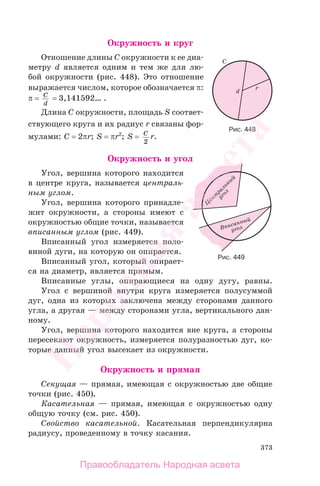 373
Окружность и круг
Отношение длины C окружности к ее диа-
метру d является одним и тем же для лю-
бой окружности (рис. 448). Это отношение
выражается числом, которое обозначается π:
π = C
d
= 3,141592… .
Длина C окружности, площадь S соответ-
ствующего круга и их радиус r связаны фор-
мулами: C = 2πr; S = πr2
; S = C
2
r.
Окружность и угол
Угол, вершина которого находится
в центре круга, называется централь-
ным углом.
Угол, вершина которого принадле-
жит окружности, а стороны имеют с
окружностью общие точки, называется
вписанным углом (рис. 449).
Вписанный угол измеряется поло-
виной дуги, на которую он опирается.
Вписанный угол, который опирает-
ся на диаметр, является прямым.
Вписанные углы, опирающиеся на одну дугу, равны.
Угол с вершиной внутри круга измеряется полусуммой
дуг, одна из которых заключена между сторонами данного
угла, а другая — между сторонами угла, вертикального дан-
ному.
Угол, вершина которого находится вне круга, а стороны
пересекают окружность, измеряется полуразностью дуг, ко-
торые данный угол высекает из окружности.
Окружность и прямая
Секущая — прямая, имеющая с окружностью две общие
точки (рис. 450).
Касательная — прямая, имеющая с окружностью одну
общую точку (см. рис. 450).
Свойство касательной. Касательная перпендикулярна
радиусу, проведенному в точку касания.
Рис. 448
Рис. 449
Правообладатель Народная асвета
Народная
асвета
 