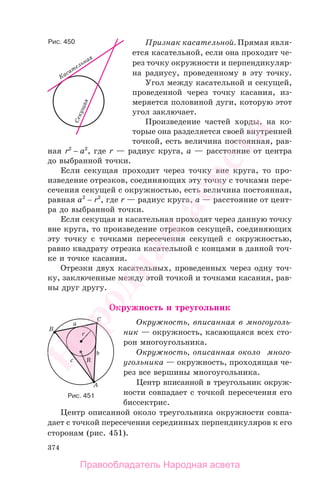 374
Признак касательной. Прямая явля-
ется касательной, если она проходит че-
рез точку окружности и перпендикуляр-
на радиусу, проведенному в эту точку.
Угол между касательной и секущей,
проведенной через точку касания, из-
меряется половиной дуги, которую этот
угол заключает.
Произведение частей хорды, на ко-
торые она разделяется своей внутренней
точкой, есть величина постоянная, рав-
ная r2
− a2
, где r — радиус круга, a — расстояние от центра
до выбранной точки.
Если секущая проходит через точку вне круга, то про-
изведение отрезков, соединяющих эту точку с точками пере-
сечения секущей с окружностью, есть величина постоянная,
равная a2
− r2
, где r — радиус круга, a — расстояние от цент-
ра до выбранной точки.
Если секущая и касательная проходят через данную точку
вне круга, то произведение отрезков секущей, соединяющих
эту точку с точками пересечения секущей с окружностью,
равно квадрату отрезка касательной с концами в данной точ-
ке и точке касания.
Отрезки двух касательных, проведенных через одну точ-
ку, заключенные между этой точкой и точками касания, рав-
ны друг другу.
Окружность и треугольник
Окружность, вписанная в многоуголь-
ник — окружность, касающаяся всех сто-
рон многоугольника.
Окружность, описанная около много-
угольника — окружность, проходящая че-
рез все вершины многоугольника.
Центр вписанной в треугольник окруж-
ности совпадает с точкой пересечения его
биссектрис.
Центр описанной около треугольника окружности совпа-
дает с точкой пересечения серединных перпендикуляров к его
сторонам (рис. 451).
Рис. 451
Рис. 450
Правообладатель Народная асвета
Народная
асвета
 