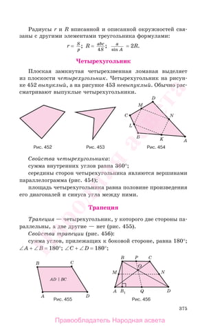 375
Радиусы r и R вписанной и описанной окружностей свя-
заны с другими элементами треугольника формулами:
r = S
p
; R = abc
S4
; a
Asin
= 2R.
Четырехугольник
Плоская замкнутая четырехзвенная ломаная выделяет
из плоскости четырехугольник. Четырехугольник на рисун-
ке 452 выпуклый, а на рисунке 453 невыпуклый. Обычно рас-
сматривают выпуклые четырехугольники.
Рис. 452 Рис. 453 Рис. 454
Свойства четырехугольника:
сумма внутренних углов равна 360°;
середины сторон четырехугольника являются вершинами
параллелограмма (рис. 454);
площадь четырехугольника равна половине произведения
его диагоналей и синуса угла между ними.
Трапеция
Трапеция — четырехугольник, у которого две стороны па-
раллельны, а две другие — нет (рис. 455).
Свойства трапеции (рис. 456):
сумма углов, прилежащих к боковой стороне, равна 180°;
∠A + ∠B = 180°; ∠C + ∠D = 180°;
Рис. 456Рис. 455
Правообладатель Народная асвета
Народная
асвета
 