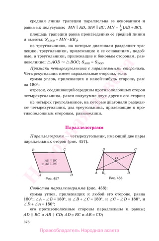 376
средняя линия трапеции параллельна ее основаниям и
равна их полусумме; MN AD, MN BC, MN = 1
2
(AD + BC);
площадь трапеции равна произведению ее средней линии
и высоты; SABCD = MN BB1;
из треугольников, на которые диагонали разделяют тра-
пецию, треугольники, прилежащие к ее основаниям, подоб-
ные, а треугольники, прилежащие к боковым сторонам, рав-
новеликие; AOD BOC; SAOB = SDOC.
Признаки четырехугольника с параллельными сторонами.
Четырехугольник имеет параллельные стороны, если:
сумма углов, прилежащих к какой-нибудь стороне, рав-
на 180°;
отрезок, соединяющий середины противоположных сторон
четырехугольника, равен полусумме двух других его сторон;
из четырех треугольников, на которые диагонали разделя-
ют четырехугольник, два треугольника, прилежащие к про-
тивоположным сторонам, равновелики.
Параллелограмм
Параллелограмм — четырехугольник, имеющий две пары
параллельных сторон (рис. 457).
Рис. 458Рис. 457
Свойства параллелограмма (рис. 458):
сумма углов, прилежащих к любой его стороне, равна
180°; ∠A + ∠B = 180°, и ∠B + ∠C = 180°, и ∠C + ∠D = 180°, и
∠D + ∠A = 180°;
его противоположные стороны параллельны и равны;
AD BC и AB CD; AD = BC и AB = CD;
Правообладатель Народная асвета
Народная
асвета
 
