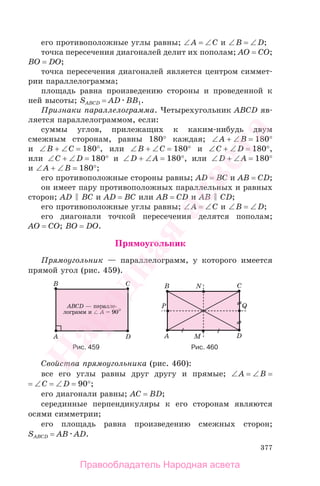 377
его противоположные углы равны; ∠A = ∠C и ∠B = ∠D;
точка пересечения диагоналей делит их пополам; AO = CO;
BO = DO;
точка пересечения диагоналей является центром симмет-
рии параллелограмма;
площадь равна произведению стороны и проведенной к
ней высоты; SABCD = AD BB1.
Признаки параллелограмма. Четырехугольник ABCD яв-
ляется параллелограммом, если:
суммы углов, прилежащих к каким-нибудь двум
смежным сторонам, равны 180° каждая; ∠A + ∠B = 180°
и ∠B + ∠C = 180°, или ∠B + ∠C = 180° и ∠C + ∠D = 180°,
или ∠C + ∠D = 180° и ∠D + ∠A = 180°, или ∠D + ∠A = 180°
и ∠A + ∠B = 180°;
его противоположные стороны равны; AD = BC и AB = CD;
он имеет пару противоположных параллельных и равных
сторон; AD BC и AD = BC или AB = CD и AB CD;
его противоположные углы равны; ∠A = ∠C и ∠B = ∠D;
его диагонали точкой пересечения делятся пополам;
AO = CO; BO = DO.
Прямоугольник
Прямоугольник — параллелограмм, у которого имеется
прямой угол (рис. 459).
Рис. 459 Рис. 460
Свойства прямоугольника (рис. 460):
все его углы равны друг другу и прямые; ∠A = ∠B =
= ∠C = ∠D = 90°;
его диагонали равны; AC = BD;
серединные перпендикуляры к его сторонам являются
осями симметрии;
его площадь равна произведению смежных сторон;
SABCD = AB AD.
Правообладатель Народная асвета
Народная
асвета
 