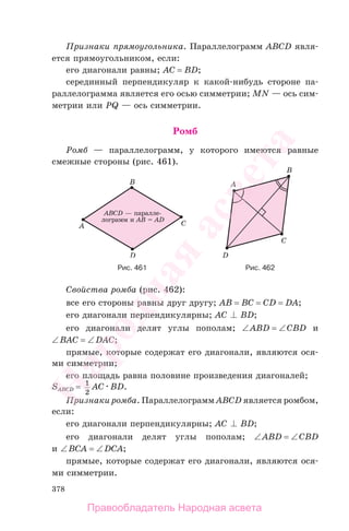 378
Признаки прямоугольника. Параллелограмм ABCD явля-
ется прямоугольником, если:
его диагонали равны; AC = BD;
серединный перпендикуляр к какой-нибудь стороне па-
раллелограмма является его осью симметрии; MN — ось сим-
метрии или PQ — ось симметрии.
Ромб
Ромб — параллелограмм, у которого имеются равные
смежные стороны (рис. 461).
Рис. 461 Рис. 462
Свойства ромба (рис. 462):
все его стороны равны друг другу; AB = BC = CD = DA;
его диагонали перпендикулярны; AC BD;
его диагонали делят углы пополам; ∠ABD = ∠CBD и
∠BАС = ∠DАС;
прямые, которые содержат его диагонали, являются ося-
ми симметрии;
его площадь равна половине произведения диагоналей;
SABCD = 1
2
AC BD.
Признаки ромба. Параллелограмм ABCD является ромбом,
если:
его диагонали перпендикулярны; AC BD;
его диагонали делят углы пополам; ∠ABD = ∠CBD
и ∠BCA = ∠DCA;
прямые, которые содержат его диагонали, являются ося-
ми симметрии.
Правообладатель Народная асвета
Народная
асвета
 