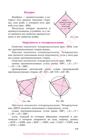 379
Квадрат
Квадрат — прямоугольник, у ко-
торого есть равные смежные сторо-
ны, или ромб, у которого есть пря-
мой угол (рис. 463).
Поскольку квадрат является и
прямоугольником, и ромбом, то у не-
го имеются все свойства прямоуголь-
ника и все свойства ромба.
Окружность и четырехугольник
Свойство описанного четырехугольника (рис. 464): сум-
мы противоположных сторон равны.
Признак описанного четырехугольника. Четырехуголь-
ник является описанным около окружности, если у него рав-
ны суммы противоположных сторон.
Свойство вписанного четырехугольника (рис. 465):
суммы противоположных углов равны 180°; ∠A + ∠C =
= ∠B + ∠D = 180°;
произведение диагоналей равно сумме произведений
противоположных сторон; AC BD = AB CD + AD BC.
Рис. 464 Рис. 465
Признаки вписанного четырехугольника. Четырехуголь-
ник ABCD является вписанным в окружность, если:
сумма противоположных углов равна 180°; ∠A + ∠C =
= ∠B + ∠D = 180°;
углы, каждый из которых образован стороной и диа-
гональю и которые опираются на одну сторону, равны;
∠ACB = ∠ADB, или ∠BAC = ∠BDC, или ∠CAD = ∠CBD, или
∠ACD = ∠ABD.
Рис. 463
Правообладатель Народная асвета
Народная
асвета
 
