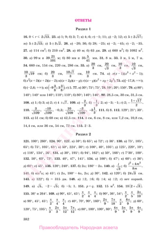 382
ОТВЕТЫ
Раздел 1
16. 0 r 2 13. 23. а) 1; 9; б) 3; 7; в) 4; 6; г) 1; 11; д) 2; 12; е) 5 2 17± ;
ж) 5 2 13± ; з) 5 3 2± . 26. а) 20; 36; б) 28; 25; в) 2; 45; г) 2; 35.
27. а) 114 см2
; б) 210 см2
. 28. а) 40 м; б) 63 дм. 29. а) 660 м2
; б) 1092 м2
.
30. а) 99 м и 39 21
101
м; б) 80 мм и 35 5
41
мм. 31. 8 м. 33. 3 м, 5 м, 7 м.
34. 660 см, 154 см, 220 см, 286 см. 35. а) 20
3
см, 20
3
см, 10
3
см, 10
3
см,
10
3
19 см; б) 20
3
см, 10 7
3
см, 10
3
см. 74. а) x(x 1)(x3
x2
1);
б)x2
(x 3)(x 2)(x 2);в)(x 2y)(x y);г)(x y)(x2
xy 2y2
).75.а)[ 17,8; );
б) ( 2,6; ); в) −9 3
8
3 3
8
; ; г) 5. 77. в) 30°; 75°; 75°. 78. 10°; 20°; 150°. 79. а) 80°;
140°; 140° или 140°; 110°; 110°; б) 80°; 140°; 140°. 80. 28,5 см, 30 см, 31,5 см.
108. а) 1; б) 3; в) 2; г) 4 ± 7. 109. а) − 2
3
; б) − 1
3
; 2; в) 3; 1; г) 2; −
+1 17
2
.
110. 3
109
, −10
109
, 0,3; 10
109
, −3
109
, −31
3
. 111. б) 8. 112. 129°; 21°; 30°.
113. а) 51 см; б) 68 см; в) 42,5 см. 114. 4 см, 6 см, 8 см, или 7,2 см, 10,8 см,
14,4 см, или 36 см, 54 см, 72 см. 115. 2 3.
Раздел 2
121. 100°; 260°. 124. 90°. 127. а) 59°; б) 65°; в) 72°; г) 36°. 130. а) 75°, 105°,
65°; б) 75°, 105°, 65°; в) 50°, 224°, 30°; г) 100°, 40°, 105°; д) 125°, 220°, 10°;
е) 116°, 134°, 26°. 131. а) 30°, 195°; б) 94°, 162°; в) 50°, 166°; г) 7°30′, 100°.
132. 50°, 63°, 73°. 133. 40°, 47°, 141°. 134. а) 100°; б) 47°; в) 60°; г) 36°;
д) 60°; е) 45°. 136. 120°; 240°. 137. б) 2α; 180° 2α. 140. а) l
3
; б)
l m
m
2 2
4
8
+
.
141. б) sin2
α; в) 45°; г) 2α, 180° 4α, 2α; д) 30°. 142. а) 120°; б) 24 3 см.
143. а) 122°; б) 315 дм. 148. а) 2, 6; б) 4; в) 2; г) нет корней.
149. а) 5, 2 5; б) 5; 1. 151. p q. 152. 15 м2
. 154. 18 2 3+ .
155. 36° и 264°. 168. а) 90°, 45°, 45°; π
2
, π
4
, π
4
; б) 90°, 36°, 54°; π
2
, π
5
, 3
10
π;
в) 90°, 45°, 45°; π
2
, π
4
, π
4
; г) 40°, 70°, 90°, 160°; 2
9
π, 7
18
π, π
2
, 8
9
π; д) 60°,
120°, 75°, 105°; π
3
, 2
3
π, 5
12
π, 7
12
π; е) 80°, 100°, 100°, 80°; 4
9
π, 5
9
π, 5
9
π, 4
9
π;
Правообладатель Народная асвета
Народная
асвета
 