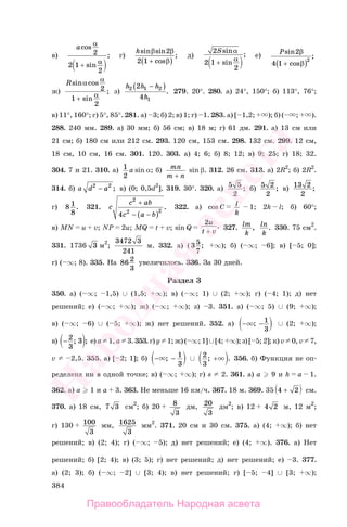 384
в)
acos
sin
;
α
α
2
2 1
2
+
г)
hsin sin
cos
;
β β
β
2
2 1 +( )
д)
2
2 1
2
Ssin
sin
;
α
α+
е)
Psin
cos
;
2
4 1
2
β
β+( )
ж)
Rsin cos
sin
;
α α
α
2
1
2
+
з)
h h h
h
2 1 2
1
2
4
−( )
. 279. 20°. 280. а) 24°, 150°; б) 113°, 76°;
в) 11°, 160°; г) 5°, 85°. 281. а) 3; б) 2; в) 1; г) 1. 283. а) [ 1,2; ); б) ( ; ).
288. 240 мм. 289. а) 30 мм; б) 56 см; в) 18 м; г) 61 дм. 291. а) 13 см или
21 см; б) 180 см или 212 см. 293. 120 см, 153 см. 298. 132 см. 299. 12 см,
18 см, 10 см, 16 см. 301. 120. 303. а) 4; 6; б) 8; 12; в) 9; 25; г) 18; 32.
304. 7 и 21. 310. а) 1
2
a sin α; б) mn
m n+
sin β. 312. 26 см. 313. а) 2R2
; б) 2R2
.
314. б) a d a2 2
− ; в) (0; 0,5d2
]. 319. 30°. 320. а) 5 5
2
; б) 5 2
2
; в) 13 2
2
;
г) 8 1
8
. 321. c
c ab
c a b
2
2 2
4
+
( )− −
. 322. а) cos C l
k
1; 2k l; б) 60°;
в) MN u v; NP 2u; MQ t v; sin Q
2u
t v+
. 327. lm
k
, ln
k
. 330. 75 см2
.
331. 1736 3 м2
;
3472 3
241
м. 332. а) ( 35
7
; ∞); б) ( ∞; 6]; в) [ 5; 0];
г) ( ∞; 8). 335. На 86 2
3
увеличилось. 336. За 30 дней.
Раздел 3
350. а) ( ∞; 1,5) ∪ (1,5; ∞); в) ( ∞; 1) ∪ (2; ∞); г) ( 4; 1); д) нет
решений; е) ( ∞; ∞); ж) ( ∞; ∞); з) 3. 351. а) ( ∞; 5) ∪ (9; ∞);
в) ( ∞; 6) ∪ ( 5; ∞); ж) нет решений. 352. а) − −; 1
3
∪ (2; ∞);
в) − 2
3
3; ; е) a 1, a 3. 353. г) y 1; ж) ( ∞; 1] ∪ [4; ∞); з) [ 5; 2]; к) v 0, v 7,
v 2,5. 355. а) [ 2; 1]; б) − −; 1
3
∪ 2
3
; .+ 356. б) Функция не оп-
ределена ни в одной точке; в) ( ∞; ∞); г) s 2. 361. а) a 9 и h a 1.
362. а) a 1 и a 3. 363. Не меньше 16 км/ч. 367. 18 м. 369. 35 4 2+ см.
370. а) 18 см, 7 3 см2
; б) 20 8
3
дм, 20
3
дм2
; в) 12 4 2 м, 12 м2
;
г) 130 100
3
мм, 1625
3
мм2
. 371. 20 см и 30 см. 375. а) (4; ∞); б) нет
решений; в) (2; 4); г) ( ∞; 5); д) нет решений; е) (4; ∞). 376. а) Нет
решений; б) [2; 4); в) (3; 5); г) нет решений; д) нет решений; е) 3. 377.
а) (2; 3); б) ( ∞; 2] ∪ [3; 4); в) нет решений; г) [ 5; 4] ∪ [3; ∞);
Правообладатель Народная асвета
Народная
асвета
 