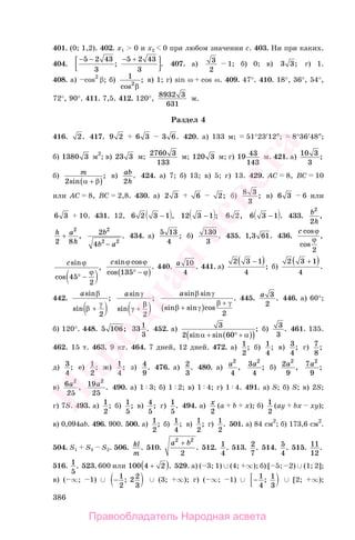 386
401. (0; 1,2). 402. x1 > 0 и x2 0 при любом значении c. 403. Ни при каких.
404.
− − +5 2 43
3
5 2 43
3
−
; . 407. а) 3
2
1; б) 0; в) 3 3; г) 1.
408. а) cos2
β; б) 1
2
cos
;
β
в) 1; г) sin ω cos ω. 409. 47°. 410. 18°, 36°, 54°,
72°, 90°. 411. 7,5. 412. 120°,
8932
631
3
м.
Раздел 4
416. 2. 417. 9 2 6 3 3 6. 420. а) 133 м; 51°23′12″; 8°36′48″;
б) 1380 3 м2
; в) 23 3 м; 2760 3
133
м; 120 3 м; г) 19 43
143
м. 421. а) 10 3
3
;
б) m
2sin
;
α β+( )
в) ab
h2
. 424. а) 7; б) 13; в) 5; г) 13. 429. AC 8, BC 10
или AC 8, BC 2,8. 430. а) 2 3 6 2; б) 8 3
3
; в) 6 3 6 или
6 3 10. 431. 12, 6 2 3 1− , 12 3 1− ; 6 2, 6 3 1− . 433. b
h
2
2
,
h a
h2 8
2
+ , 2
4
2
2 2
b
b a−
. 434. а) 5 13
4
; б) 130
3
. 435. 1 3 61, . 436.
c cos
cos
,
ϕ
ϕ
2
csin
cos
,
ϕ
ϕ
45
2
° −
csin cos
cos
.
ϕ ϕ
ϕ135°( )−
440. a 10
4
. 441. а)
2 3 1
4
−( ); б)
2 3 1
4
+( ).
442.
asin
sin
;
β
γ
β +
2
asin
sin
;
γ
γ
β
+
2
asin sin
sin sin cos
.
β γ
β γ
β γ
+( )
+
2
445. a 3
2
. 446. а) 60°;
б) 120°. 448. 5 106; 331
3
. 452. а) 3
2 60sin sin
;
α α+ ° +( )( )
б) 3
3
. 461. 135.
462. 15 т. 463. 9 кг. 464. 7 дней, 12 дней. 472. а) 1
2
; б) 1
4
; в) 3
4
; г) 7
8
;
д) 3
4
; е) 1
2
; ж) 1
4
; з) 4
9
. 476. а) 2
3
. 480. а) a2
4
, 3
4
2
a ; б) 2
9
2
a , 7
9
2
a ;
в) 6
25
2
a , 19
25
2
a . 490. а) 1 3; б) 1 2; в) 1 4; г) 1 4. 491. а) S; б) S; в) 2S;
г) 7S. 493. а) 1
2
; б) 1
5
; в) 4
5
; г) 1
5
. 494. а) x
2
(a b x); б) 1
2
(ay bx xy);
в) 0,094ab. 496. 900. 500. а) 1
2
; б) 1
4
; в) 1
2
; г) 1
2
. 501. а) 84 см2
; б) 173,6 см2
.
504. S1 S3 S2. 506. kl
m
. 510.
a b2 2
2
+
. 512. 1
4
. 513. 2
7
. 514. 5
4
. 515. 11
12
.
516. 1
5
. 523. 600 или 100 4 2+( ). 529. а) ( 3; 1) ∪ (4; ∞); б) [ 5; 2) ∪ (1; 2];
в) ( ∞; 1) ∪ − 1
2
2 2
3
; ∪ (3; ∞); г) ( ∞; 1) ∪ − 1
4
1
3
; ∪ [2; ∞);
Правообладатель Народная асвета
Народная
асвета
 