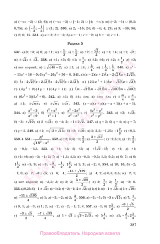 387
д) ( ∞; 2) ∪ (2; 6); е) ( ∞; 3) ∪ [ 1; 2) ∪ [4; ∞); ж) ( 2; 1) ∪ (0,5;
0,75); з) − −1
3
1
5
; ∪ (1; 2]. 530. а) 2; 16; 24; б) 4; 4; 23; в) 3; 36; 96;
г) 2; 8; 15. 531. а) a 2; b 3; б) a 1; c 9; в) b 4; c 1.
Раздел 5
537. а) 0; 3; в) 0; д) 1; ж) 1
3
; з) 1
2
; и) 2; 2
2
; к) 1; 4; л) 1; 2;
м) 2; 3. 538. а) 1; 5; б) 1; 1
2
; в) 2; 6; г) 2; 1
2
; д) 3;
е) нет корней; и) 46 2− ; к) 1; л) 4; 3
4
; м) 1
3
; 1
5
. 540. а) х4
11х2
18 0; б) y4
26y2
36 0. 541. а) (x 2)(x 2) x −( )2 2 x +( )2 2 ;
б ) s −( )2 2 s +( )2 2 s −( )2 3 s +( )2 3 ; в ) ( 2 5 w 2
1 ) w −( )3 w +( )3 ;
г) (4y2
9)(4y 1)(4y 1); д) m −( )2 m +( )2 m −( )30 m +( )30 ;
е) (6z2
5)(5z2
6). 542. а) 1; б) 4; m; в) m; n; г) m
n
; n
m
;
д) 1; ± mn; е) ± m; ± n. 543. (x a)(x a)(x a 1)(x a 1).
544. а)
a
a
2
2
3
9
−
−
; б)
t a
t
2 2
2
1
+
+
; в)
x n
x n
2 2
2 2
2−
−
; г)
4 2 2
2 2
z p
z p
−
−
. 545. а) 3; ± 3;
б) 3; ± 10; в) 2 ± 3; г) 4; 2; − ±1 2 2. 547. а) q 3; б) q 4; в) q 7;
г) q 5. 549. а) 1; ± − ±3 15 ; б) 2; ± 6; в) 5; 2,5; 1,25; −12
3
; г) 0,5.
550. 4. 551. R
R a
2
2 2
4 −
. 552. а) 2; 3; б) 1; 2
3
; в)
3 17
2
±
; г) 2,5; 1; д) 2; 2
5
;
е) 0,5; 5,5. 553. а) 1; 5; б) 3; в) ± −( )2 1 ; г) 1; д) 1;
е) 1; 6; ж) 3; 1; 5; 7; з) 1,5; 4,5; и) 8,5; 0,5; 1,5; 9,5; к) 0; 7; л) 0;
11
3
; м) 5; 9; н) 3; − 5
6
; − 1
2
; 12
3
; о) 1; 3; п) 2; 4. 554. а) 10; 16; б) 2;
1; 0; в) 2; − ±3 5; г) 6; 4;
− ±15 129
2
; д) 4; 2; е) 0,5; 3,5; ж) 2; 1;
з) нет корней; и) 3,5; 3; к) 2; 3;
5 89
2
±
; л) 2; 1
2
; 3; 1
3
; м) 2; 0.
555.а)0,25;б) − ±1 5; в) 1;2;г) 2; 1; 2 2± ; д)1;е)1;ж) − ±1 2; з) 1 19± ;
и)
− ±11 105
4
; к) 1; л) 3; 2; м) 2; 3
4
. 556. а) 3; 1; б) − ±3 15; в) 7; 1
7
;
г) 0; 1; д) 3; е) 1; 2; ж) 2; з) 2; 1; 2; 4. 557. а) 1; б) 21
2
; в)
− ±3 5
2
;
г)
− ±3 5
2
;
− ±7 33
4
; д) 1 3 3 2 3+ ; е) 51
5
; ж) ± −1 3
7
21
3
; ; ;
Правообладатель Народная асвета
Народная
асвета
 