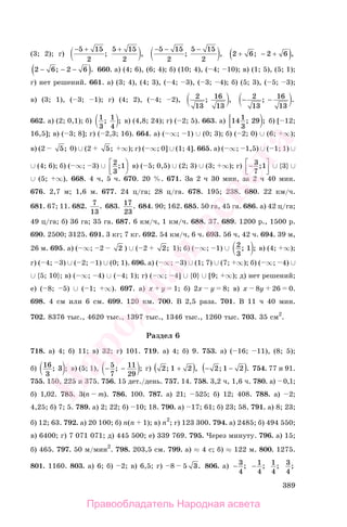 389
(3; 2); г)
− + +5 15
2
5 15
2
; ,
−5 15
2
5 15
2
− −
; , 2 6 2 6+ − +( ); ,
2 6 2 6− − −( ); . 660. а) (4; 6), (6; 4); б) (10; 4), ( 4; 10); в) (1; 5), (5; 1);
г) нет решений. 661. а) (3; 4), (4; 3), ( 4; 3), ( 3; 4); б) (5; 3), ( 5; 3);
в) (3; 1), ( 3; 1); г) (4; 2), ( 4; 2), 2
13
16
13
; , − −2
13
16
13
; .
662. а) (2; 0,1); б) 1
3
1
4
; ; в) (4,8; 24); г) ( 2; 5). 663. а) 14 1
3
29; ; б) [ 12;
16,5]; в) ( 3; 8]; г) ( 2,3; 16). 664. а) ( ∞; 1) ∪ (0; 3); б) ( 2; 0) ∪ (6; ∞);
в) (2 5; 0) ∪ (2 5; ∞); г) ( ∞; 0] ∪ (1; 4]. 665. а) ( ∞; 1,5) ∪ ( 1; 1) ∪
∪ (4; 6); б) ( ∞; 3) ∪ 2
3
1;⎡
⎣⎢
⎞
⎠
⎟ в) ( 5; 0,5) ∪ (2; 3) ∪ (3; ∞); г) −⎡
⎣⎢
⎤
⎦⎥
3
7
1; ∪ {3} ∪
∪ (5; ∞). 668. 4 ч, 5 ч. 670. 20 %. 671. За 2 ч 30 мин, за 2 ч 40 мин.
676. 2,7 м; 1,6 м. 677. 24 ц/га; 28 ц/га. 678. 195; 238. 680. 22 км/ч.
681. 67; 11. 682. 7
13
. 683. 17
23
. 684. 90; 162. 685. 50 га, 45 га. 686. а) 42 ц/га;
49 ц/га; б) 36 га; 35 га. 687. 6 км/ч, 1 км/ч. 688. 37. 689. 1200 р., 1500 р.
690. 2500; 3125. 691. 3 кг; 7 кг. 692. 54 км/ч, 6 ч. 693. 56 ч, 42 ч. 694. 39 м,
26 м. 695. а) ( ∞; 2 2 ) ∪ ( 2 2; 1); б) ( ∞; 1) ∪ 2
3
1; ; в) (4; ∞);
г) ( 4; 3) ∪ ( 2; 1) ∪ (0; 1). 696. а) ( ∞; 3) ∪ (1; 7) ∪ (7; ∞); б) ( ∞; 4) ∪
∪ {5; 10}; в) ( ∞; 4) ∪ ( 4; 1); г) ( ∞; 4] ∪ {0} ∪ [9; ∞); д) нет решений;
е) ( 8; 5) ∪ ( 1; ∞). 697. а) x y 1; б) 2x y 8; в) x 8y 26 0.
698. 4 см или 6 см. 699. 120 км. 700. В 2,5 раза. 701. В 11 ч 40 мин.
702. 8376 тыс., 4620 тыс., 1397 тыс., 1346 тыс., 1260 тыс. 703. 35 см2
.
Раздел 6
718. а) 4; б) 11; в) 32; г) 101. 719. а) 4; б) 9. 753. а) ( 16; 11), (8; 5);
б) 16
3
3; ; в) (5; 1), − −5
7
11
29
; ; г) 2 1 2; ,+( ) −( )2 1 2; .− 754. 77 и 91.
755. 150, 225 и 375. 756. 15 дет./день. 757. 14. 758. 3,2 ч, 1,6 ч. 780. а) 0,1;
б) 1,02. 785. 3(n m). 786. 100. 787. а) 21; 525; б) 12; 408. 788. а) 2;
4,25; б) 7; 5. 789. а) 2; 22; б) 10; 18. 790. а) 17; 61; б) 23; 58. 791. а) 8; 23;
б) 12; 63. 792. а) 20 100; б) n(n 1); в) n2
; г) 123 300. 794. а) 2485; б) 494 550;
в) 6400; г) 7 071 071; д) 445 500; е) 339 769. 795. Через минуту. 796. а) 15;
б) 465. 797. 50 м/мин2
. 798. 203,5 см. 799. а) ≈ 4 с; б) ≈ 122 м. 800. 1275.
801. 1160. 803. а) 6; б) 2; в) 6,5; г) 8 5 3. 806. а) − 3
4
; − 1
4
; 1
4
; 3
4
;
Правообладатель Народная асвета
Народная
асвета
 