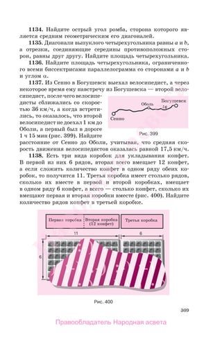 309
1134. Найдите острый угол ромба, сторона которого яв-
ляется средним геометрическим его диагоналей.
1135. Диагонали выпуклого четырехугольника равны a и b,
а отрезки, соединяющие середины противоположных сто-
рон, равны друг другу. Найдите площадь четырехугольника.
1136. Найдите площадь четырехугольника, ограниченно-
го всеми биссектрисами параллелограмма со сторонами a и b
и углом α.
1137. Из Сенно в Богушевск выехал велосипедист, а через
некоторое время ему навстречу из Богушевска — второй вело-
сипедист, после чего велосипе-
дисты сближались со скорос-
тью 36 км/ч, а когда встрети-
лись, то оказалось, что второй
велосипедист не доехал 1 км до
Оболи, а первый был в дороге
1 ч 15 мин (рис. 399). Найдите
расстояние от Сенно до Оболи, учитывая, что средняя ско-
рость движения велосипедистов оказалась равной 17,5 км/ч.
1138. Есть три вида коробок для укладывания конфет.
В первой из них 6 рядов, вторая всего вмещает 12 конфет,
а если сложить количество конфет в одном ряду обеих ко-
робок, то получится 11. Третья коробка имеет столько рядов,
сколько их вместе в первой и второй коробках, вмещает
в одном ряду 6 конфет, а всего — столько конфет, сколько их
вмещают первая и вторая коробки вместе (рис. 400). Найдите
количество рядов конфет в третьей коробке.
Рис. 399
Рис. 400
Правообладатель Народная асвета
Народная
асвета
 